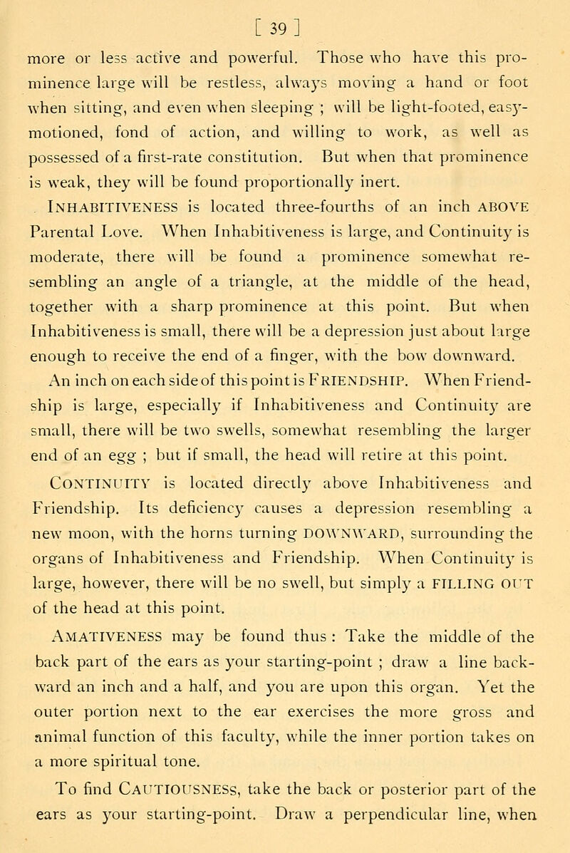 [39] more or less active and powerful. Those who have this pro- minence large will be restless, alwa)'s moving a hand or foot when sitting, and even when sleeping ; will be light-footed, eas)'- motioned, fond of action, and willing to work, as well as possessed of a first-rate constitution. But when that prominence is weak, they will be found proportionall}^ inert. Inhabitiveness is located three-fourths of an inch ABOVE Parental Love. When Inhabitiveness is large, and Continuity is moderate, there will be found a prominence somewhat re- sembling an angle of a triangle, at the middle of the head, together with a sharp prominence at this point. But when Inhabitiveness is small, there will be a depression just about large enough to receive the end of a finger, with the bow downward. An inch on each side of this point is Friendship. When Friend- ship is large, especially if Inhabitiveness and Continuity are small, there will be two swells, somewhat resembling the larger end of an egg ; but if small, the head will retire at this point. Continuity is located directly above Inhabitiveness and Friendship. Its deficienc}' causes a depression resembling a new moon, with the horns turning DOWNWARD, surroimding the organs of Inhabitiveness and Friendship. When Continuity is large, however, there will be no swell, but simpl)' a FILLING Ol'T of the head at this point. AmatIVENESS may be found thus : Take the middle of the back part of the ears as your starting-point ; draw a line back- ward an inch and a half, and you are upon this organ. Yet the outer portion next to the ear exercises the more gross and animal function of this faculty, while the inner portion takes on a more spiritual tone. To find Cautiousness, take the back or posterior part of the ears as your starting-point. Draw a perpendicular line, when