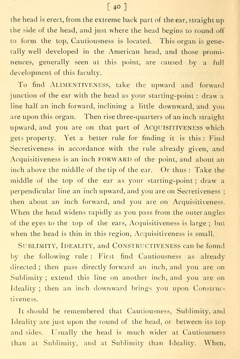 the head is erect, from the extreme back part of the ear. straight up the side of the head, and just where the head begins to round off to form the top. Cautiousness is located. This organ is gene- rally well developed in the American head, and those promi- nences, generally seen at this point, are caused b_v a full development of this faculty. To find Alimentiveness, take the upward and forward junction of the ear with the head as your starting-point : draw a line half an inch forward, inclining a little downward, and )'ou are tipon this organ. Then rise three-quarters of an inch straight tipward, and )'ou are on that part of ACQUlsrriVENESS which gets property. Yet a better rule for finding it is this : Find Secretiveness in accordance with the rule already given, and Acquisitiveness is an inch FOR^^'ARD of the point, and about an inch above the middle of the tip of the ear. Or thus : Take the middle of the top of the ear as yom- starting-point ; draw a perpendicidar line an inch tipward, and you are on Secretiveness ; then about an inch forward, and yoti are on Acqtiisiti\'eness. When the head widens rapidly as you pass from the outer angles of the eyes to the top of the ears, Acquisitiveness is large ; but when the head is thin in this region, Acquisitiveness is small. Sublimity, Ideality, and Constrhctiveness can be found b}' the following rule : First find Cautiousness as alread}' directed ; then pass directly forward an inch, and you are on Sublimity ; extend this line on another inch, and you are on Idealit}' ; then an inch downward biings you upon Citnstrtic- ti\'eness. Tl should be remembered that Cautiousness, Stililimit}'. and lileality are just upon the round of the head, or between its top and sides, Cstiall}' the head is mtich wider at Cautiousness than al Sul)limity, and at Stiblimil)- than Idealit}-. When,