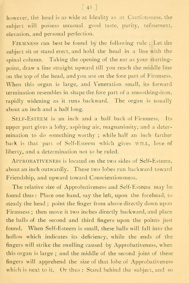 [41 ] ho\ve\er, the head is as wide at Idealit}' as at Catitiousness, the stibject will possess unusual good taste, purity, rennement, elevation, and personal perfection. Firmness can best be found by the following rule : Let the subject sit or stand erect, and hold the head in a line with the spinal column. Taking the opening of the ear as 3our starting- point, draw a line straight upward till )'ou reach the middle line on the top of the head, and30u are on the fore part of Firmness. When this organ is large, and. \'eneration small, its forward termination resembles in shape the fore part of a smoothing-iron, rapidly widening as it runs backward. The organ is tisually about an inch and a half long. Self-EsTEEM is an inch and a half back of Firmness. Its upper part gives a lofty, aspiring air, magnanimity, and a deter- mination to do something worth}' ; Avhile half an inch farther back is that part of Self-Esteem which gi'\'es ^^■ILL, love of liberty, and a determination not to be ruled. Appkobativeness is located on the two sides of Self-Esteem, about an inch outwardl}'. These two lobes run backward toward Friendship, and upward toward Conscientiousness. The relative size of Approbativeness and Self-Esteem may be found thus : Place one hand, say the left, upon the forehead, to steady the head ; point the finger from abo\-e directl}- down upon Firmness ; then mo\'e it two inches directl}- backward, and place the balls of the second and third fingers upon the points just foimd. When Self-Esteem is small, these balls will fall into the hollow which indicates its deficiency, while the ends of the fingers will strike the swelling caused by Approbativeness, when this organ is large ; and the middle of the second joint of these fingers will apprehend the size of that lobe of Approbativeness which is next to it. Q)v thus : Stand behind the subject, and so