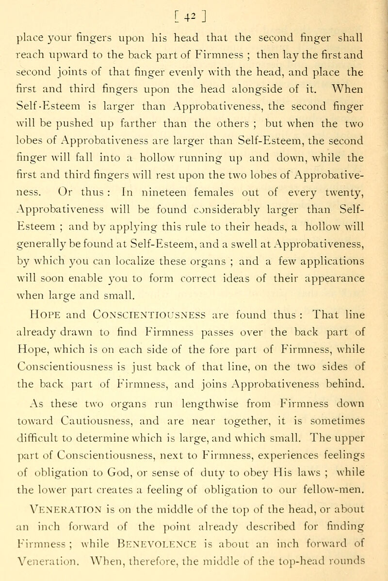 [42] place your fingers upon his head that the second finger shall reach upward to the back part of Firmness ; then la}^ the first and second joints of that finger evenly with the head, and place the first and third fingers upon the head alongside of it. When Self-Esteem is larger than Approbativeness, the second finger will be pushed up farther than the others ; but when the two lobes of Approbativeness are larger than Self-Esteem, the second finger will fall into a hollow running up and down, w^hile the first and third fingers will rest upon the two lobes of Approbative- ness. Or thus : In nineteen females out of every twenty, Approbativeness will be found considerably larger than Self- Esteem ; and b)' appl3'ing this rule to their heads, a hollow will generally be found at Self-Esteem, and a swell at Approbativeness, by which you can localize these organs ; and a few applications will soon enable 3'ou to form correct ideas of their appearance when large and small. Hope and Conscientiousness are found thus: That line already drawn to find Firmness passes over the back part of Hope, which is on each side of the fore part of Firmness, while Conscientiousness is just back of that line, on the two sides of the back part of Firmness, and joins Approbativeness behind. As these two organs run lengthwise from Firmness down toward Cautiousness, and are near together, it is sometimes difficult to determine which is large, and which small. The upper part of Conscientiousness, next to Firmness, experiences feelings of obligation to God, or sense of duty to obey His laws ; while the lower part creates a feeling of obligation to our fellow-men. Veneration is on the middle of the top of the head, or about an inch forward of the point already described for finding h'irmness ; while BENEVOLENCE is about an inch forward of Veiieraiion. When, therefore, the middle of the top-head rounds