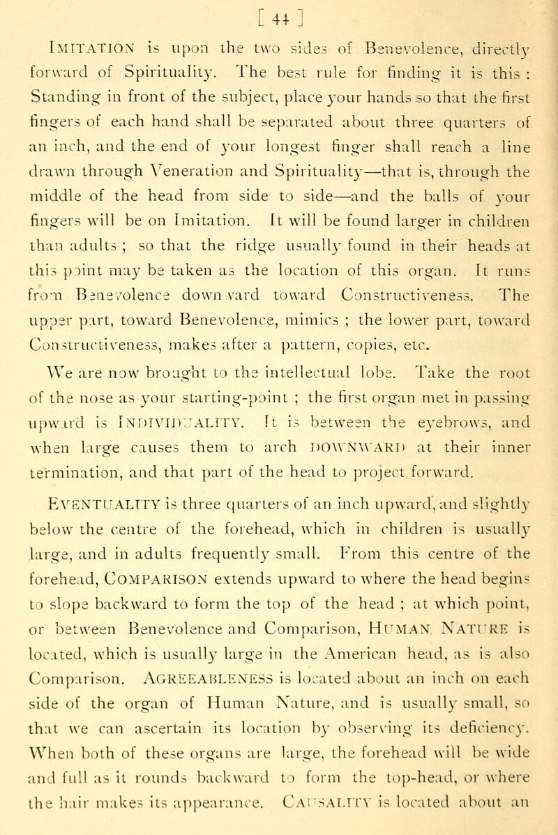 [41] Imitation is upon the two sides of Benevolence, directly forward of Spiritualit}'. The best rule for finding it is this : Standing in front of the subject, place )-our hands so that the first fingers of each hand shall be separated about three quarters of an inch, and the end of 3'our longest finger shall reach a line drawn through \^eneration and Spirituality—that is, through the middle of the head from side to side—and the balls of 3'our fingers will be on Imitation. It w^ill be found larger in children than adults ; so that the ridge usually found in their heads at this piint may be taken as the location of this organ. It riuis from Benevolence dowuA'ard toward Constructiveness. The upper part, toward Benevolence, mimics ; the lower part, toward Constructiveness, makes after a pattern, copies, etc. We are now brought to the intellectual lobe. Take the root of the nose as your starting-point ; the first organ met in passing upward is Indtvid'/ALTTV. It is between the eyebrows, and when large causes them to arch I)0^\N^\AKI) at their inner termination, and that part of the head to project forward. E\'ENT[jALTTY is three quarters of an inch upward, and slightl)' below the centre of the forehead, which in children is usuall_v large, and in adults frequentl}' small. From this centre of the forehead, COMPARISON extends upward to where the head begins to slope backward to form the top of the head ; at which ])oint, or between Benevolence and Comparison, Hi'MAN Xati'RE is located, which is usually large in the American head, as is also Comparison. AGREEABLENESS is located about an inch on each side of the organ of Human Nature, and is usuall} small, so that we can ascertain its location by observing its deficiency. When both of these organs are large, the forehead will be wide and full as it rounds backward t.) foini the top-head, ov where the iiair makes its appearance. C.'\.i'S.'\LTl\ is located about an