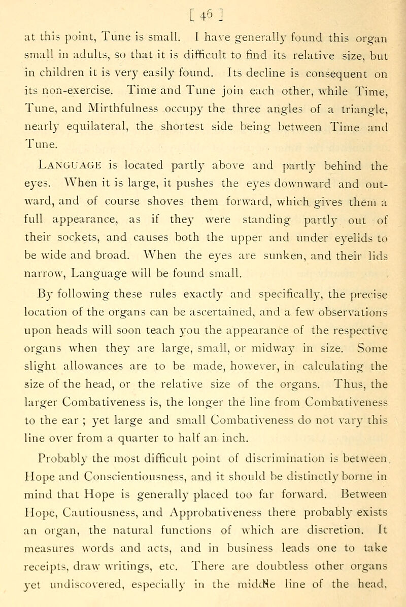 [4'5] at this point, Tune is small. I ha\e generall}- found this organ small in adults, so that it is difficult to find its relati\e size, but in children it is very easily found. Its decline is consequent on its non-exercise. Time and Tune join each other, while Time, Tune, and Mirthfulness occupy the three angles of a triangle, nearly equilateral, the shortest side being between Time and Tune. Language is located parti} above and parti}- behind the eyes. When it is large, it pushes the eyes downward and out- ward, and of course shoves them forward, which gi^-es them a full appearance, as if they were standing partly out of their sockets, and causes both the upper and under eyelids to be wide and broad. AVhen the eyes are sunken, and their lids narrow, Language will be found small. By following these rules exactly and specifically, the precise location of the organs can be ascertained, and a few observations upon heads will soon teach you the appearance of the respective organs when they are large, small, or midway in size. Some slight allowances are to be made, howe\ er, in calculating the size of the head, or the relati\e size of the organs. Thus, the larger Combativeness is, the longer the line from Combativeness to the ear ; yet large and small Combativeness do not vary this line o\er from a quarter to half an inch. Probably the most difficult point of discrimination is between. Hope and Conscientiousness, and it should be distinctly borne in mind that Hope is generally placed too far forward. Between Hope, Cautiousness, and Approbativeness there probably exists an organ, the natural functions of which are discretion. It measures words and acts, and in business leads one to take receipts, draw writings, etc. There are doubtless other organs yet undiscovered, especially in the midcHe line of the head.