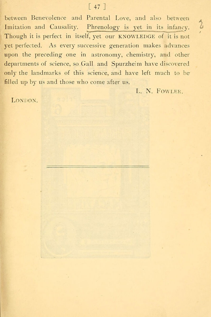 [47] between Benevolence and Parental Love, and also between Imitation and Causalit}'. Phrenology is 3'et in its infancy. Though it is perfect in itself, yet our KNO^^■LEDGE of it is not yet perfected. As every successive generation makes advances upon the preceding one in astronomy, chemistr}', and other departments of science, so Gall and Spurzheim ha^'e discovered only the landmarks of this science, and ha^'e left much to be filled up by us and those who come after us. L. N. Fowler. London. I