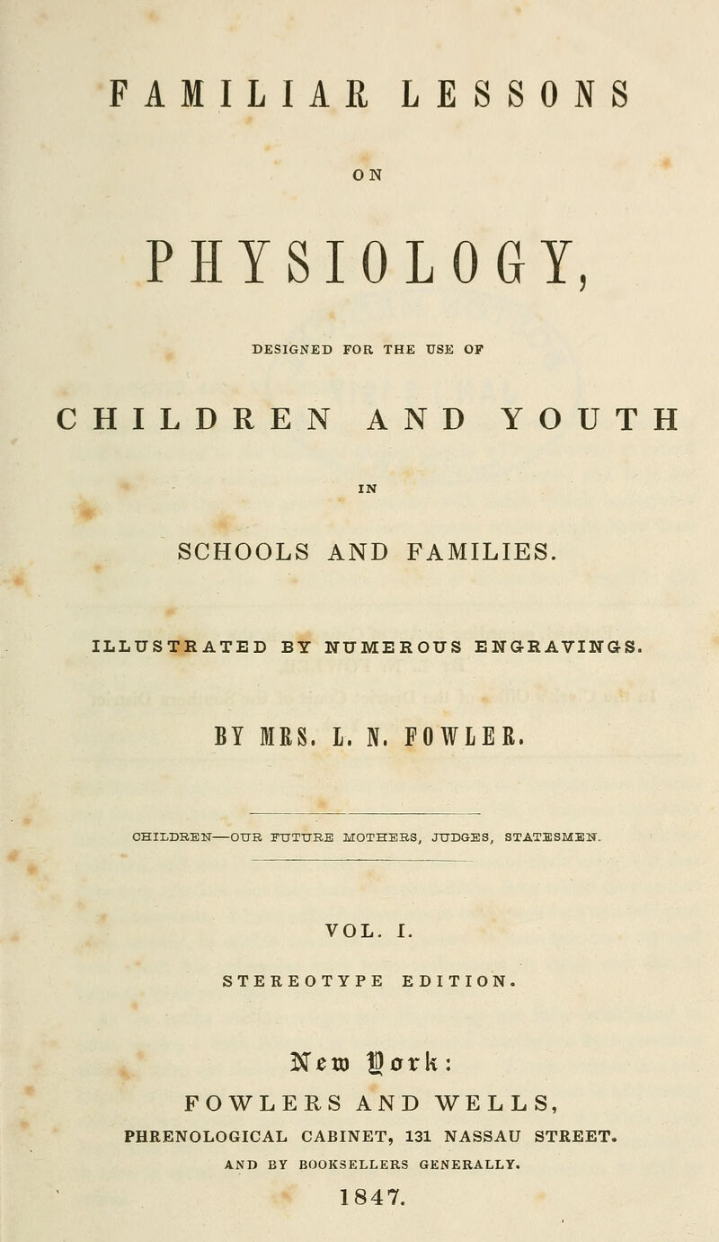 ON PHYSIOLOGY, DESIGNED FOR THE USE OF CHILDREN AND YOUTH SCHOOLS AND FAMILIES. ILLUSTRATED BY NUMEROUS ENGRAVINGS. BY MRS. L. N. FOWLER. CHILDREN—OUR FUTURE MOTHERS, JUDGES, STATESMEN, VOL. I. STEREOTYPE EDITION. Neto Dork: FOWLERS AND WELLS, PHRENOLOGICAL CABINET, 131 NASSAU STREET. AND BY BOOKSELLERS GENERALLY. 1847.