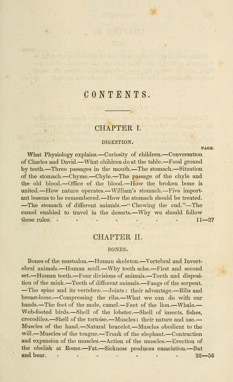 CONTENTS. CHAPTER I. DIGESTION. PAGE. What Physiology explains.—Curiosity of children.—Conversation of Charles and David.—What children do at the table.—Food ground by teeth.—Three passages in the mouth.—The stomach.—Situation of the stomach.—Chyme.—Chyle.—The passage of the chyle and the old blood.—Office of the blood.—How the broken bone is united.—How nature operates.—William's stomach.—Five import- ant lessons to be remembered.—How the stomach should be treated. —The stomach of different animals.— Chewing the cud.—The camel enabled to travel in the deserts.—Why we should follow these rules. - - - - - - - 11—27 CHAPTER II. BONES. Bones of the mastodon.—Human skeleton.'—Vertebral and Invert- ebral animals.—Human scull.—Why teeth ache.—First and second set.—Human teeth.—Four divisions of animals.—Teeth and disposi- tion of the mink.—Teeth of different animals.—Fangs of the serpent. —The spine and its vertebrae.—Joints : their advantage.—Ribs and breast-bone.—Compressing the ribs.—What we can do with our hands.—The feet of the mole, camel.—Feet of the lion.—Whale.— Web-footed birds.—Shell of the lobster.—Shell of insects, fishes, crocodiles.^—Shell of the tortoise.—Muscles: their nature and use.— Muscles of the hand.—Natural bracelet.—Muscles obedient to the will.—Muscles of the tongue.—Trunk of the elephant.—Contraction and expansion of the muscles.—Action of the muscles.—Erection of the obelisk at Rome.—Fat.—Sickness produces emaciation.—Bat and bear. - - - - - - - 28—56