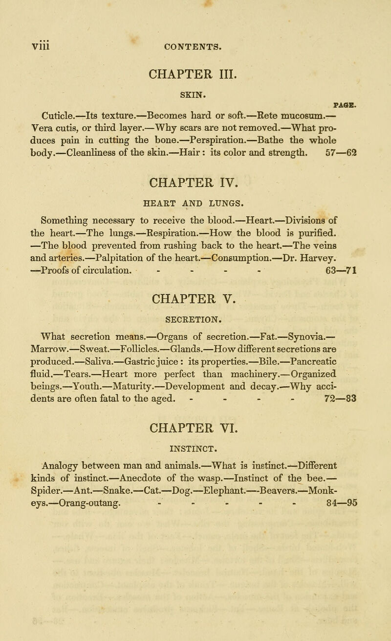 CHAPTER III. SKIN. PAGE. Cuticle.—Its texture.—Becomes hard or soft.—Rete mucosum.— Vera cutis, or third layer.—Why scars are not removed.—What pro- duces pain in cutting the bone.—Perspiration.—Bathe the whole body.—Cleanliness of the skin.—Hair: its color and strength. 57—62 CHAPTER IV. HEART AND LUNGS. Something necessary to receive the blood.—Heart.—Divisions of the heart.—The lungs.—Respiration.—How the blood is purified. —The blood prevented from rushing back to the heart.—The veins and arteries.—Palpitation of the heart.—Consumption.—Dr. Harvey. —Proofs of circulation. - - - - 63—71 CHAPTER V. SECRETION. What secretion means.—Organs of secretion.—Fat.—Synovia.— Marrow.—Sweat.—Follicles.—Glands.—How different secretions are produced.—Saliva.—Gastric juice: its properties.—Bile.—Pancreatic fluid.—Tears.—Heart more perfect than machinery.—Organized beings.—Youth.—Maturity.—Development and decay.—'Why acci- dents are often fatal to the aged. - 72—83 CHAPTER VI. INSTINCT. Analogy between man and animals.—What is instinct.—Different kinds of instinct.—Anecdote of the wasp.—Instinct of the bee.— Spider.—Ant.—Snake.—Cat.—Dog.—Elephant.—Beavers.—Monk- eys.—Orang-outang. - -' ■ - - 84—95