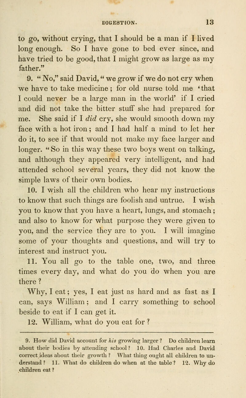 to go, without crying, that I should be a man if I lived long enough. So I have gone to bed ever since, and have tried to be good, that I might grow as large as my father. 9.  No, said David, we grow if we do not cry when we have to take medicine; for old nurse told me * that I could never be a large man in the world' if I cried and did not take the bitter stuff she had prepared for me. She said if I did cry, she would smooth down my face with a hot iron; and I had half a mind to let her do it, to see if that would not make my face larger and longer.  So in this way these two boys went on talking, and although they appeared very intelligent, and had attended school several years, they did not know the simple laws of their own bodies. 10. I wish all the children who hear my instructions to know that such things are foolish and untrue. I wish you to know that you have a heart, lungs, and stomach; and also to know for what purpose they were given to you, and the service they are to you. I will imagine some of your thoughts and questions, and will try to interest and instruct you. 11. You all go to the table one, two, and three times every day, and what do you do when you are there ? Why, I eat; yes, I eat just as hard and as fast as I can, says William; and I carry something to school beside to eat if I can get it. 12. William, what do you eat for ? 9. How did David account for his growing larger ? Do children learn about their bodies by attending school? 10. Had Charles and David correct ideas about their growth ? What thing ought all children to un- derstand? 11. What do children do when at the table? 12. Why do children eat ?