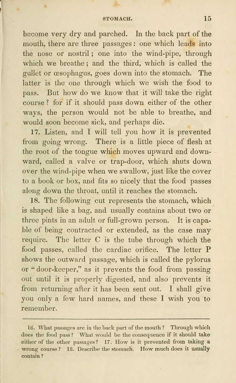 become very dry and parched. In the back part of the mouth, there are three passages: one which leads into the nose or nostril ; one into the wind-pipe, through which we breathe; and the third, which is called the gullet or oesophagus, goes down into the stomach. The latter is the one through which we wish the food to pass. But how do we know that it will take the right course ? for if it should pass down either of the other ways, the person would not be able to breathe, and would soon become sick, and perhaps die. 17. Listen, and I will tell you how it is prevented from going wrong. There is a little piece of flesh at the root of the tongue which moves upward and down- ward, called a valve or trap-door, which shuts down over the wind-pipe when we swallow, just like the cover to a book or box, and fits so nicely that the food passes along down the throat, until it reaches the stomach. 18. The following cut represents the stomach, which is shaped like a bag, and usually contains about two or three pints in an adult or full-grown person. It is capa- ble of being contracted or extended, as the case may require. The letter C is the tube through which the food passes, called the cardiac orifice. The letter P shows the outward passage, which is called the pylorus or  door-keeper, as it prevents the food from passing out until it is properly digested, and also prevents it from returning after it has been sent out. I shall give you only a few hard names, and these I wish you to remember. 16. What passages are in the back part of the mouth ? Through which does the food pass ? What would be the consequence if it should take either of the other passages? 17. How is it prevented from taking a wrong course ? 18. Describe the stomach. How much does it usually contain ?
