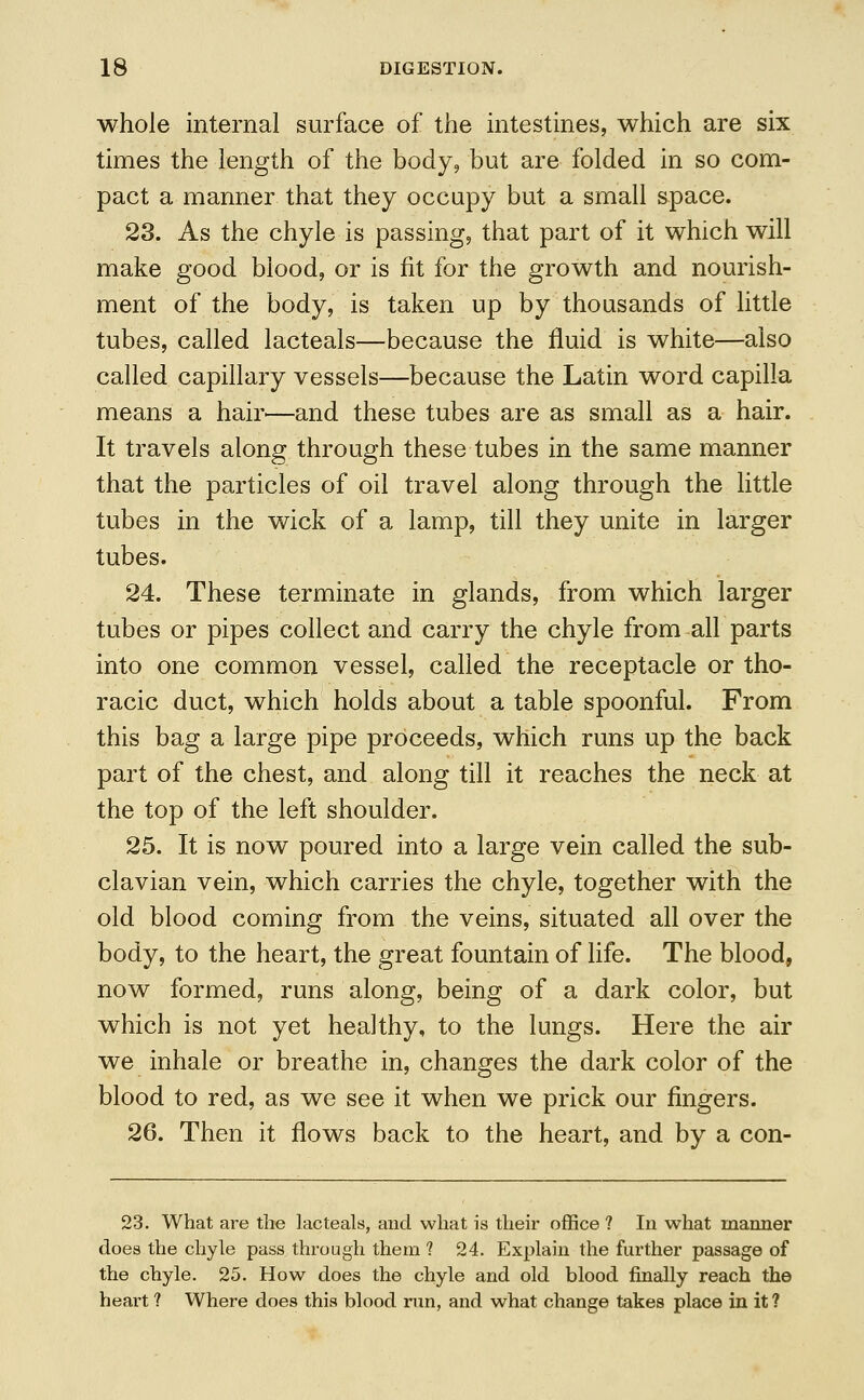 whole internal surface of the intestines, which are six times the length of the body, but are folded in so com- pact a manner that they occupy but a small space. 23. As the chyle is passing, that part of it which will make good blood, or is fit for the growth and nourish- ment of the body, is taken up by thousands of little tubes, called lacteals—because the fluid is white—also called capillary vessels—because the Latin word capilla means a hair—and these tubes are as small as a hair. It travels along through these tubes in the same manner that the particles of oil travel along through the little tubes in the wick of a lamp, till they unite in larger tubes. 24. These terminate in glands, from which larger tubes or pipes collect and carry the chyle from all parts into one common vessel, called the receptacle or tho- racic duct, which holds about a table spoonful. From this bag a large pipe proceeds, which runs up the back part of the chest, and along till it reaches the neck at the top of the left shoulder. 25. It is now poured into a large vein called the sub- clavian vein, which carries the chyle, together with the old blood coming from the veins, situated all over the body, to the heart, the great fountain of life. The blood, now formed, runs along, being of a dark color, but which is not yet healthy, to the lungs. Here the air we inhale or breathe in, changes the dark color of the blood to red, as we see it when we prick our fingers. 26. Then it flows back to the heart, and by a con- 23. What are the lacteals, and what is their office ? In what manner does the chyle pass through them 1 24. Explain the further passage of the chyle. 25. How does the chyle and old blood finally reach the heart ? Where does this blood run, and what change takes place in it ?