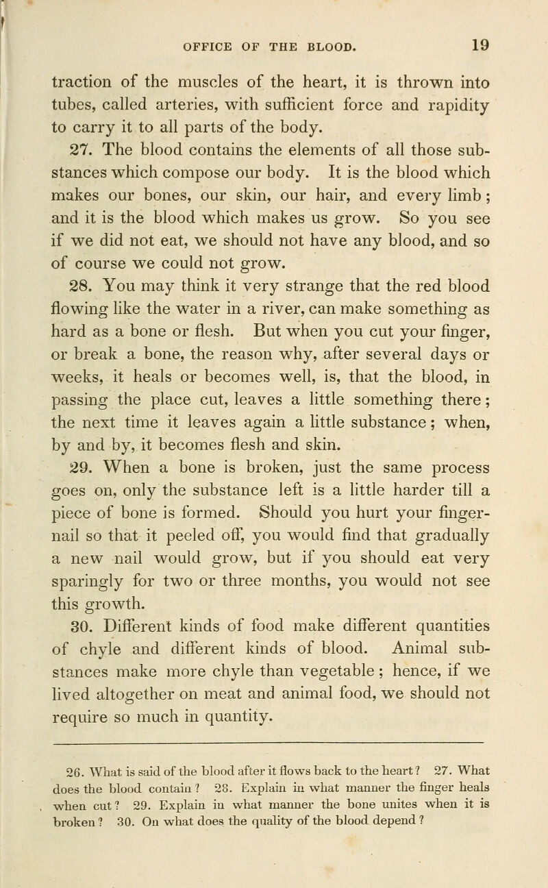 traction of the muscles of the heart, it is thrown into tubes, called arteries, with sufficient force and rapidity to carry it to all parts of the body. 27. The blood contains the elements of all those sub- stances which compose our body. It is the blood which makes our bones, our skin, our hair, and every limb; and it is the blood which makes us grow. So you see if we did not eat, we should not have any blood, and so of course we could not grow. 28. You may think it very strange that the red blood flowing like the water in a river, can make something as hard as a bone or flesh. But when you cut your finger, or break a bone, the reason why, after several days or weeks, it heals or becomes well, is, that the blood, in passing the place cut, leaves a little something there; the next time it leaves again a little substance; when, by and by, it becomes flesh and skin. 29. When a bone is broken, just the same process goes on, only the substance left is a little harder till a piece of bone is formed. Should you hurt your finger- nail so that it peeled off, you would find that gradually a new nail would grow, but if you should eat very sparingly for two or three months, you would not see this growth. 30. Different kinds of food make different quantities of chyle and different kinds of blood. Animal sub- stances make more chyle than vegetable ; hence, if we lived altogether on meat and animal food, we should not require so much in quantity. 26. What is said of the blood after it flows back to the heart ? 27. What does the blood contain ? 28. Explain in what manner the finger heals when cut ? 29. Explain in what manner the bone unites when it is broken ? 30. On what does the quality of the blood depend ?