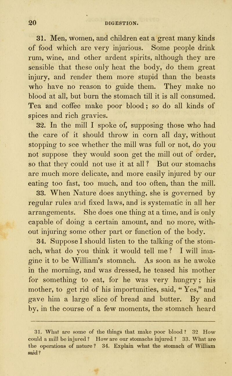 31. Men, women, and children eat a great many kinds of food which are very injurious. Some people drink rum, wine, and other ardent spirits, although they are sensible that these only heat the body, do them great injury, and render them more stupid than the beasts who have no reason to guide them. They make no blood at all, but burn the stomach till it is all consumed. Tea and coffee make poor blood; so do all kinds of spices and rich gravies. 32. In the mill I spoke of, supposing those who had the care of it should throw in corn all day, without stopping to see whether the mill was full or not, do you not suppose they would soon get the mill out of order, so that they could not use it at all ? But our stomachs are much more delicate, and more easily injured by our eating too fast, too much, and too often, than the mill. 33. When Nature does anything, she is governed by regular rules and fixed laws, and is systematic in all her arrangements. She does one thing at a time, and is only capable of doing a certain amount, and no more, with- out injuring some other part or function of the body. 34. Suppose I should listen to the talking of the stom- ach, what do you think it would tell me ? I will ima- gine it to be William's stomach. As soon as he awoke in the morning, and was dressed, he teased his mother for something to eat, for he was very hungry; his mother, to get rid of his importunities, said,  Yes, and gave him a large slice of bread and butter. By and by, in the course of a few moments, the stomach heard 31. What are some of the things that make poor blood? 32 How could a mill be injured? How are our stomachs injured ? 33. What are the operations of nature ? 34. Explain what the stomach of William said?