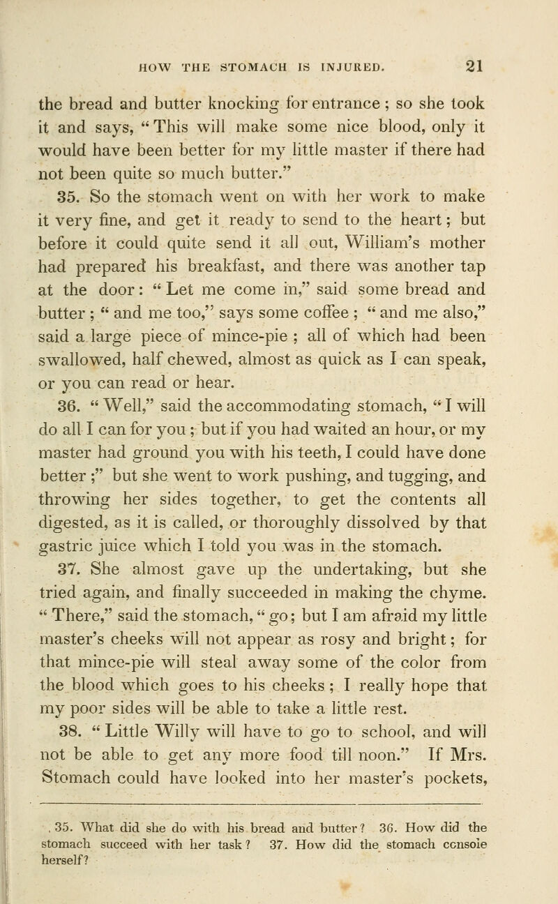 the bread and butter knocking for entrance; so she took it and says,  This will make some nice blood, only it would have been better for my little master if there had not been quite so much butter. 35. So the stomach went on with her work to make it very fine, and get it ready to send to the heart; but before it could quite send it all out, William's mother had prepared his breakfast, and there was another tap at the door:  Let me come in, said some bread and butter ;  and me too, says some coffee ;  and me also, said a large piece of mince-pie ; all of which had been swallowed, half chewed, almost as quick as I can speak, or you can read or hear. 36.  Well, said the accommodating stomach,  I will do all I can for you; but if you had waited an hour, or my master had ground you with his teeth, I could have done better ; but she went to work pushing, and tugging, and throwing her sides together, to get the contents all digested, as it is called, or thoroughly dissolved by that gastric juice which I told you was in the stomach. 37. She almost gave up the undertaking, but she tried again, and finally succeeded in making the chyme.  There, said the stomach, go; but I am afraid my little master's cheeks will not appear as rosy and bright; for that mince-pie will steal away some of the color from the blood which goes to his cheeks ; I really hope that my poor sides will be able to take a little rest. 38.  Little Willy will have to go to school, and will not be able to get any more food till noon. If Mrs. Stomach could have looked into her master's pockets, , 35. What did she do with his bread and butter? 36. How did the stomach succeed with her task ? 37. How did the stomach console herself?