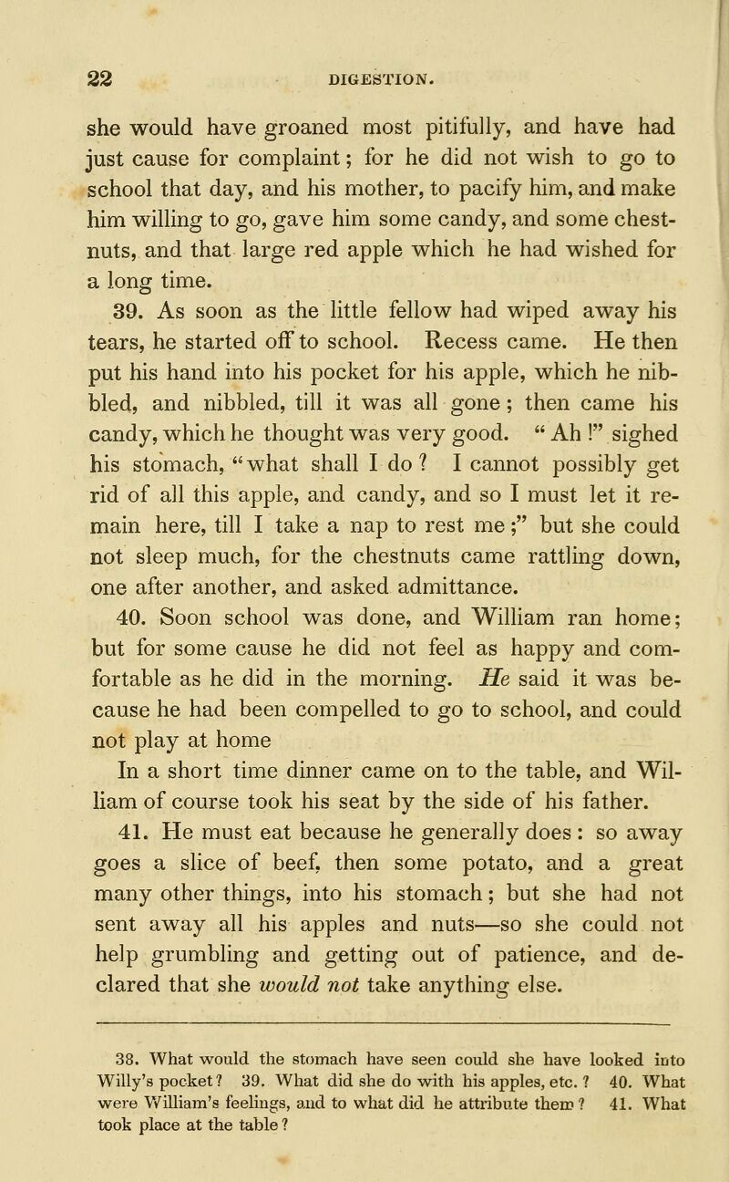 she would have groaned most pitifully, and have had just cause for complaint; for he did not wish to go to school that day, and his mother, to pacify him, and make him willing to go, gave him some candy, and some chest- nuts, and that large red apple which he had wished for a long time. 39. As soon as the little fellow had wiped away his tears, he started off to school. Recess came. He then put his hand into his pocket for his apple, which he nib- bled, and nibbled, till it was all gone; then came his candy, which he thought was very good.  Ah ! sighed his stomach, what shall I do ? I cannot possibly get rid of all this apple, and candy, and so I must let it re- main here, till I take a nap to rest me; but she could not sleep much, for the chestnuts came rattling down, one after another, and asked admittance. 40. Soon school was done, and William ran home; but for some cause he did not feel as happy and com- fortable as he did in the morning. He said it was be- cause he had been compelled to go to school, and could not play at home In a short time dinner came on to the table, and Wil- liam of course took his seat by the side of his father. 41. He must eat because he generally does : so away goes a slice of beef, then some potato, and a great many other things, into his stomach; but she had not sent away all his apples and nuts—so she could not help grumbling and getting out of patience, and de- clared that she would not take anything else. 38. What would the stomach have seen could she have looked into Willy's pocket? 39. What did she do with his apples, etc. ? 40. What were William's feelings, and to what did he attribute them ? 41. What took place at the table ?