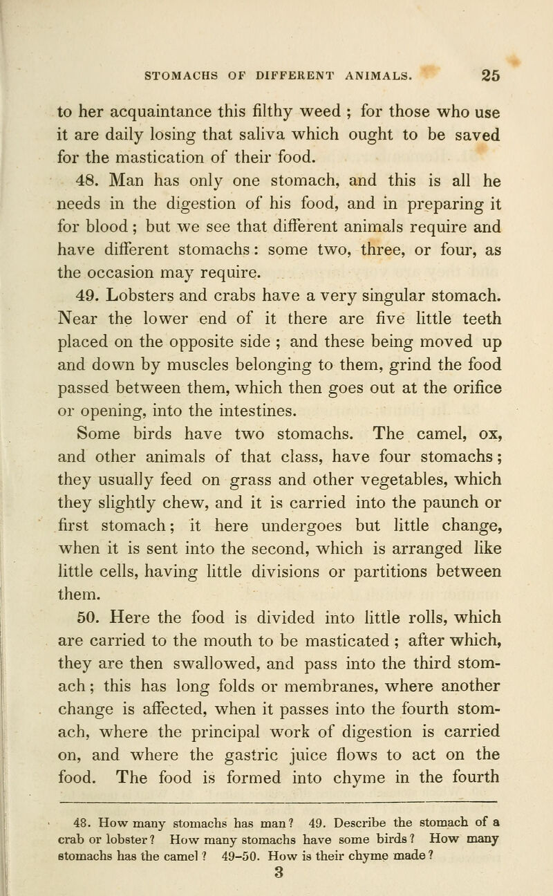 to her acquaintance this filthy weed ; for those who use it are daily losing that saliva which ought to be saved for the mastication of their food. 48. Man has only one stomach, and this is all he needs in the digestion of his food, and in preparing it for blood; but we see that different animals require and have different stomachs: some two, three, or four, as the occasion may require. 49. Lobsters and crabs have a very singular stomach. Near the lower end of it there are five little teeth placed on the opposite side ; and these being moved up and down by muscles belonging to them, grind the food passed between them, which then goes out at the orifice or opening, into the intestines. Some birds have two stomachs. The camel, ox, and other animals of that class, have four stomachs; they usually feed on grass and other vegetables, which they slightly chew, and it is carried into the paunch or first stomach; it here undergoes but little change, when it is sent into the second, which is arranged like little cells, having little divisions or partitions between them. 50. Here the food is divided into little rolls, which are carried to the mouth to be masticated ; after which, they are then swallowed, and pass into the third stom- ach ; this has long folds or membranes, where another change is affected, when it passes into the fourth stom- ach, where the principal work of digestion is carried on, and where the gastric juice flows to act on the food. The food is formed into chyme in the fourth 48. How many stomachs has man? 49. Describe the stomach of a crab or lobster ? How many stomachs have some birds ? How many stomachs has the camel ? 49-50. How is their chyme made ? 3