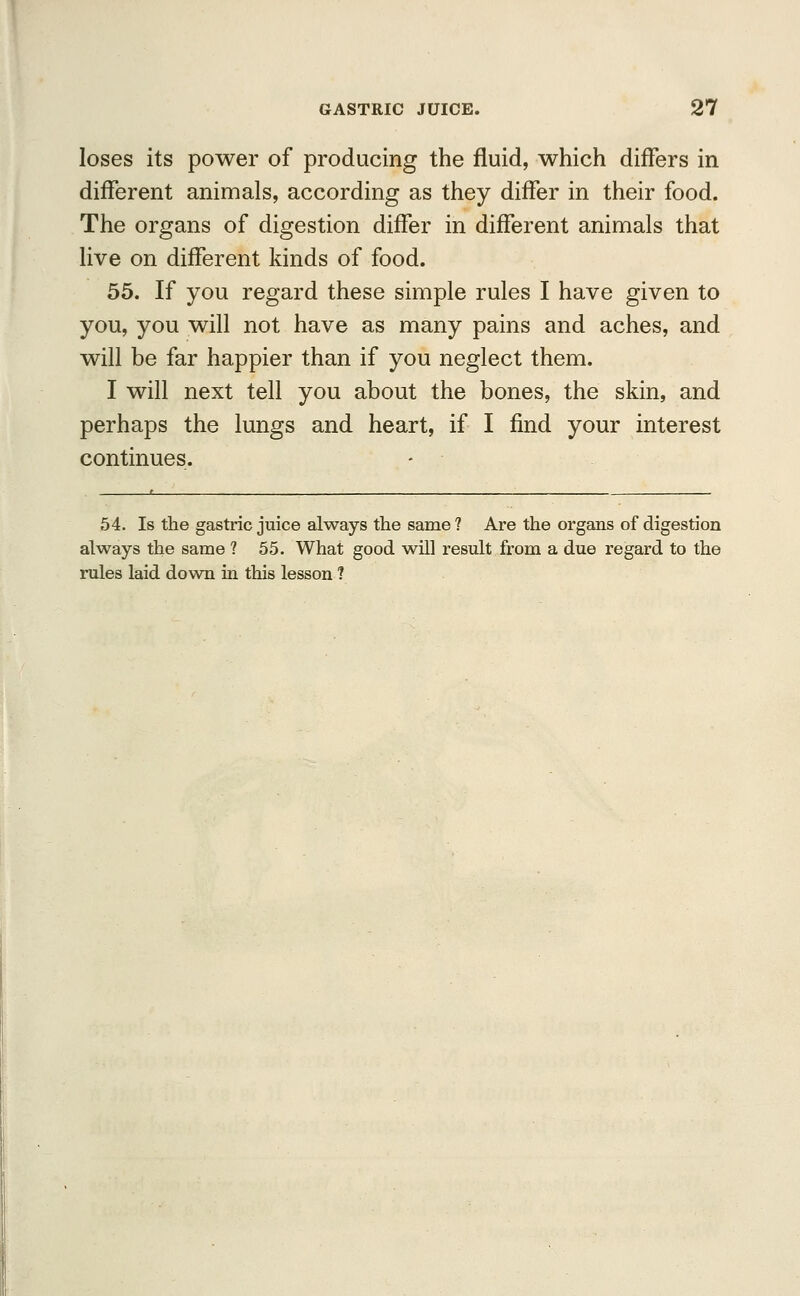 loses its power of producing the fluid, which differs in different animals, according as they differ in their food. The organs of digestion differ in different animals that live on different kinds of food. 55. If you regard these simple rules I have given to you, you will not have as many pains and aches, and will be far happier than if you neglect them. I will next tell you about the bones, the skin, and perhaps the lungs and heart, if I find your interest continues. 54. Is the gastric juice always trie same ? Are the organs of digestion always the same ? 55. What good will result from a due regard to the rules laid down in this lesson ?