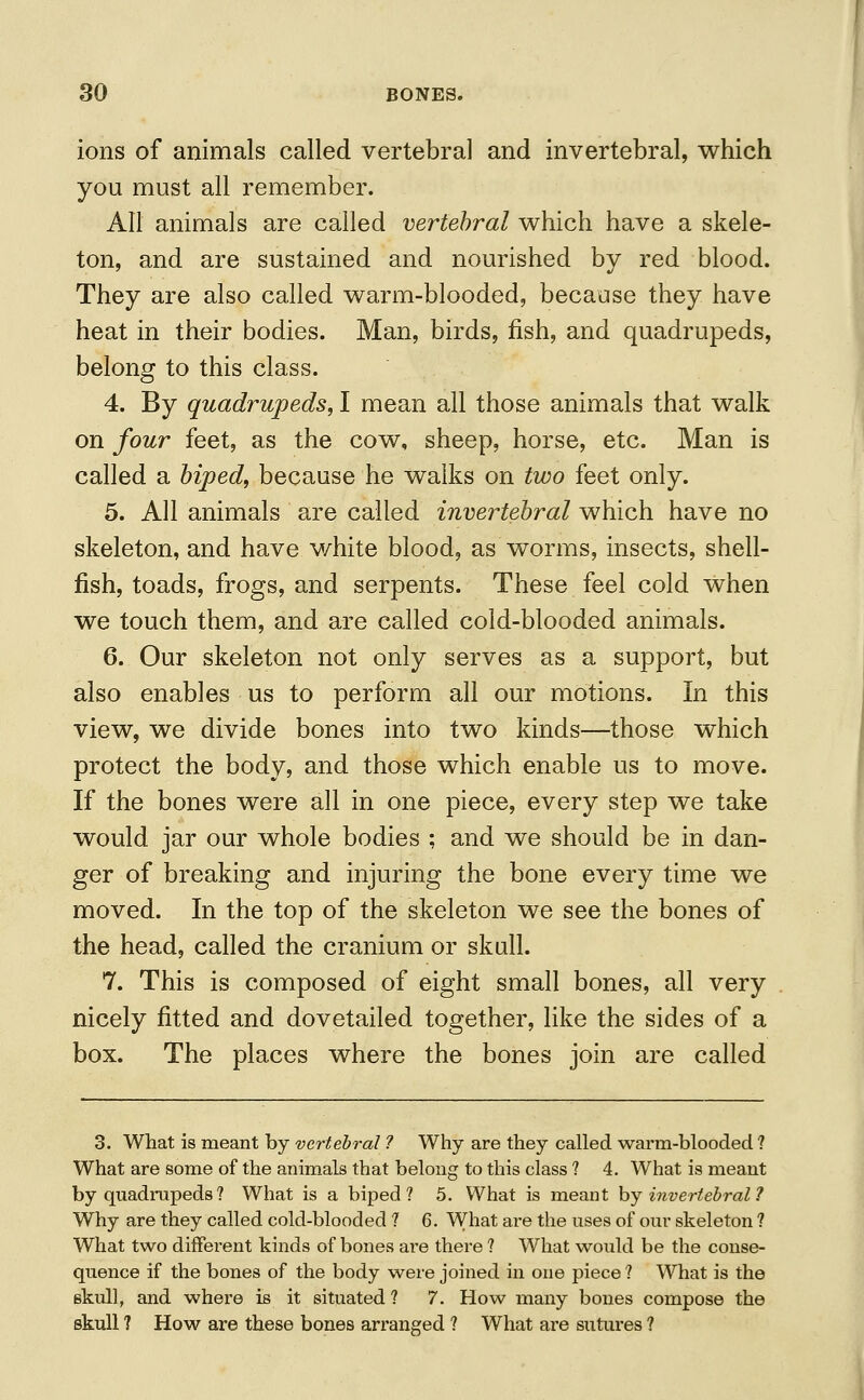 ions of animals called vertebral and invertebral, which you must all remember. All animals are called vertebral which have a skele- ton, and are sustained and nourished by red blood. They are also called warm-blooded, because they have heat in their bodies. Man, birds, fish, and quadrupeds, belong to this class. 4. By quadrupeds, I mean all those animals that walk on four feet, as the cow, sheep, horse, etc. Man is called a biped, because he walks on two feet only. 5. All animals are called invertebral which have no skeleton, and have white blood, as worms, insects, shell- fish, toads, frogs, and serpents. These feel cold when we touch them, and are called cold-blooded animals. 6. Our skeleton not only serves as a support, but also enables us to perform all our motions. In this view, we divide bones into two kinds—those which protect the body, and those which enable us to move. If the bones were all in one piece, every step we take would jar our whole bodies ; and we should be in dan- ger of breaking and injuring the bone every time we moved. In the top of the skeleton we see the bones of the head, called the cranium or skull. 7. This is composed of eight small bones, all very nicely fitted and dovetailed together, like the sides of a box. The places where the bones join are called 3. What is meant by vertebral ? Why are they called warm-blooded ? What are some of the animals that belong to this class ? 4. What is meant by quadrupeds? What is a biped? 5. What is meant by invertebral 1 Why are they called cold-blooded ? 6. What are the uses of our skeleton ? What two diffei'ent kinds of bones are there ? What would be the conse- quence if the bones of the body were joined in one piece ? What is the skull, and where is it situated ? 7. How many bones compose the skull ? How are these bones arranged ? What are sutures ?