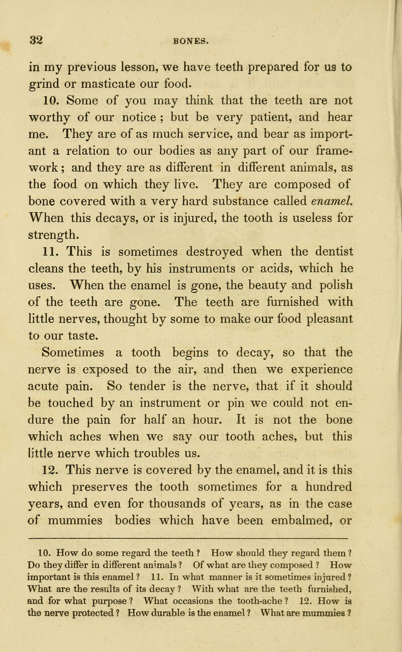 in my previous lesson, we have teeth prepared for us to grind or masticate our food. 10. Some of you may think that the teeth are not worthy of our notice ; but be very patient, and hear me. They are of as much service, and bear as import- ant a relation to our bodies as any part of our frame- work ; and they are as different in different animals, as the food on which they live. They are composed of bone covered with a very hard substance called enamel. When this decays, or is injured, the tooth is useless for strength. 11. This is sometimes destroyed when the dentist cleans the teeth, by his instruments or acids, which he uses. When the enamel is gone, the beauty and polish of the teeth are gone. The teeth are furnished with little nerves, thought by some to make our food pleasant to our taste. Sometimes a tooth begins to decay, so that the nerve is exposed to the air, and then we experience acute pain. So tender is the nerve, that if it should be touched by an instrument or pin we could not en- dure the pain for half an hour. It is not the bone which aches when we say our tooth aches, but this little nerve which troubles us. 12. This nerve is covered by the enamel, and it is this which preserves the tooth sometimes for a hundred years, and even for thousands of years, as in the case of mummies bodies which have been embalmed, or 10. How do some regard the teeth ? How should they regard them ? Do they differ in different animals ? Of what are they composed ? How important is this enamel ? 11. In what manner is it sometimes injured ? What are the results of its decay ? With what are the teeth furnished, and for what purpose ? What occasions the tooth-ache ? 12. How is the nerve protected ? How durable is the enamel ? What are mummies ?