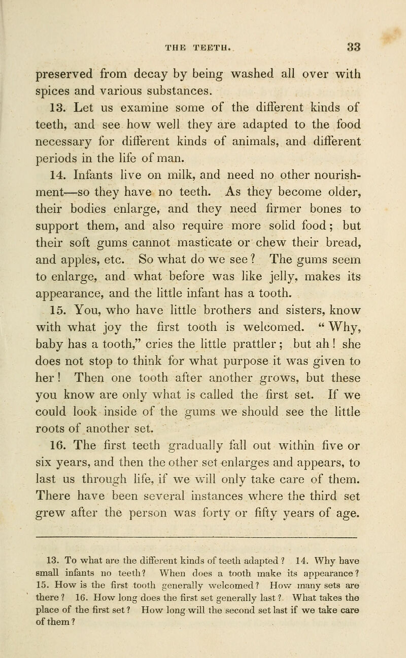 preserved from decay by being washed all over with spices and various substances. 13. Let us examine some of the different kinds of teeth, and see how well they are adapted to the food necessary for different kinds of animals, and different periods in the life of man. 14. Infants live on milk, and need no other nourish- ment—so they have no teeth. As they become older, their bodies enlarge, and they need firmer bones to support them, and also require more solid food; but their soft gums cannot masticate or chew their bread, and apples, etc. So what do we see ? The gums seem to enlarge, and what before was like jelly, makes its appearance, and the little infant has a tooth. 15. You, who have little brothers and sisters, know with what joy the first tooth is welcomed. Why, baby has a tooth, cries the little prattler ; but ah ! she does not stop to think for what purpose it was given to her ! Then one tooth after another grows, but these you know are only what is called the first set. If we could look inside of the gums we should see the little roots of another set. 16. The first teeth gradually fall out within five or six years, and then the other set enlarges and appears, to last us through life, if we will only take care of them. There have been several instances where the third set grew after the person was forty or fifty years of age. 13. To what are the different kinds of teeth adapted ? 14. Why have small infants no teeth? When does a tooth make its appearance? 15. How is the first tooth generally welcomed? How many sets are there ? 16. How long does the first set generally last ? What take3 the place of the first set? How long will the second set last if we take care of them?