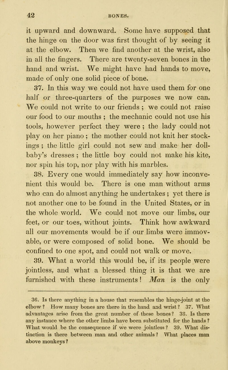 it upward and downward. Some have supposed that the hinge on the door was first thought of by seeing it at the elbow. Then we find another at the wrist, also in all the fingers. There are twenty-seven bones in the hand and wrist. We might have had hands to move, made of only one solid piece of bone. 37. In this way we could not have used them for one half or three-quarters of the purposes we now can. We could not write to our friends ; we could not raise our food to our mouths ; the mechanic could not use his tools, however perfect they were ; the lady could not play on. her piano; the mother could not knit her stock- ings ; the little girl could not sew and make her doll- baby's dresses ; the little boy could not make his kite, nor spin his top, nor play with his marbles. 38. Every one would immediately say how inconve- nient this would be. There is one man without arms who can do almost anything he undertakes ; yet there is not another one to be found in the United States, or in the whole world. We could not move our limbs, our feet, or our toes, without joints. Think how awkward all our movements would be if our limbs were immov- able, or were composed of solid bone. We should be confined to one spot, and could not walk or move. 39. What a world this would be, if its people were jointless, and what a blessed thing it is that we are furnished with these instruments ! Man is the only 36. Is there anything in a house that resembles the hinge-joint at the elbow? How many bones are there in the hand and wrist? 37. What advantages arise from the great number of these bones? 38. Is there any instance where the other limbs have been substituted for the hands ? What would be the consequence if we were jointless ? 39. What dis- tinction is there between man and other animals? What places man above monkeys ?