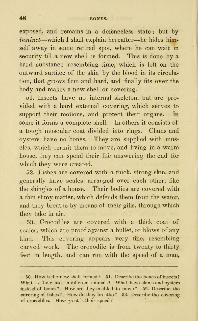 exposed, and remains in a defenceless state; but by instinct—which I shall explain hereafter—he hides him- self away in some retired spot, where he can wait in security till a new shell is formed. This is done by a hard substance resembling lime, which is left on the outward surface of the skin by the blood in its circula- tion, that grows firm and hard, and finally fits over the body and makes a new shell or covering. 51. Insects have no internal skeleton, but are pro- vided with a hard external covering, which serves to support their motions, and protect their organs. In some it forms a complete shell. In others it consists of a tough muscular coat divided into rings. Clams and oysters have no bones. They are supplied with mus- cles, which permit them to move, and living in a warm house, they can spend their life answering the end for which they were created. 52. Fishes are covered with a thick, strong skin, and generally have scales arranged over each other, like the shingles of a house. Their bodies are covered with a thin slimy matter, which defends them from the water, and they breathe by means of their gills, through which they take in air. 53. Crocodiles are covered with a thick coat of scales, which are proof against a bullet, or blows of any kind. This covering appears very fine, resembling carved work. The crocodile is from twenty to thirty feet in length, and can run with the speed of a man, 50. How is the new shell formed? 51. Describe the bones of insects? What is their use indifferent animals? What have clams and oysters instead of bones? How are they enabled to move? 52. Describe the covering of fishes ? How do they breathe ? 53. Describe the covering of crocodiles. How great is their speed ?