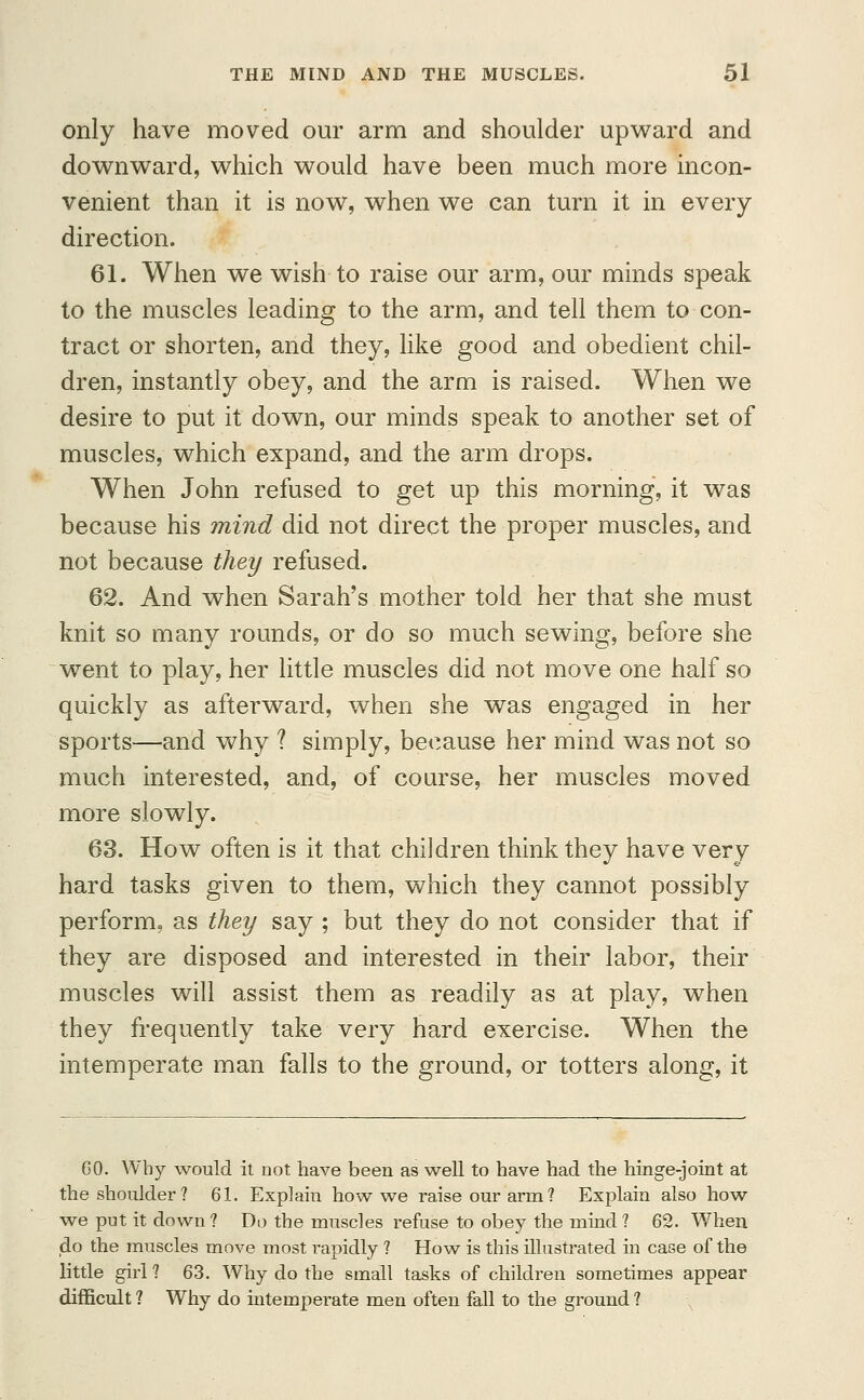 only have moved our arm and shoulder upward and downward, which would have been much more incon- venient than it is now, when we can turn it in every direction. 61. When we wish to raise our arm, our minds speak to the muscles leading to the arm, and tell them to con- tract or shorten, and they, like good and obedient chil- dren, instantly obey, and the arm is raised. When we desire to put it down, our minds speak to another set of muscles, which expand, and the arm drops. When John refused to get up this morning, it was because his mind did not direct the proper muscles, and not because they refused. 62. And when Sarah's mother told her that she must knit so many rounds, or do so much sewing, before she went to play, her little muscles did not move one half so quickly as afterward, when she was engaged in her sports—and why ? simply, because her mind was not so much interested, and, of coarse, her muscles moved more slowly. 63. How often is it that children think they have very hard tasks given to them, which they cannot possibly perform, as they say ; but they do not consider that if they are disposed and interested in their labor, their muscles will assist them as readily as at play, when they frequently take very hard exercise. When the intemperate man falls to the ground, or totters along, it 60. Why would it not have been as well to have had the hinge-joint at the shoulder? 61. Explain how we raise our arm? Explain also how we put it down ? Do the muscles refuse to obey the mind ? 62. When do the muscles move most rapidly ? How is this illustrated in case of the little girl ? 63. Why do the small tasks of children sometimes appear difficult? Why do intemperate men often fall to the ground?