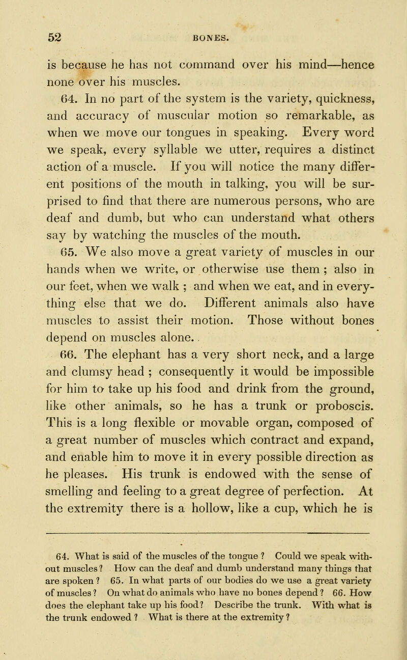 is because he has not command over his mind—hence none over his muscles. 64. In no part of the system is the variety, quickness, and accuracy of muscular motion so remarkable, as when we move our tongues in speaking. Every word we speak, every syllable we utter, requires a distinct action of a muscle. If you will notice the many differ- ent positions of the mouth in talking, you will be sur- prised to find that there are numerous persons, who are deaf and dumb, but who can understand what others say by watching the muscles of the mouth. 65. We also move a great variety of muscles in our hands when we write, or otherwise use them ; also in our feet, when we walk ; and when we eat, and in every- thing else that we do. Different animals also have muscles to assist their motion. Those without bones depend on muscles alone. 66. The elephant has a very short neck, and a large and clumsy head ; consequently it would be impossible for him to take up his food and drink from the ground, like other animals, so he has a trunk or proboscis. This is a long flexible or movable organ, composed of a great number of muscles which contract and expand, and enable him to move it in every possible direction as he pleases. His trunk is endowed with the sense of smelling and feeling to a great degree of perfection. At the extremity there is a hollow, like a cup, which he is 64. What is said of the muscles of the tongue ? Could we speak with- out muscles ? How can the deaf and dumb understand many things that are spoken ? 65. In what parts of our bodies do we use a great variety of muscles ? On what do animals who have no bones depend ? 66. How does the elephant take up his food? Describe the trunk. With what is the trunk endowed ? What is there at the extremity ?