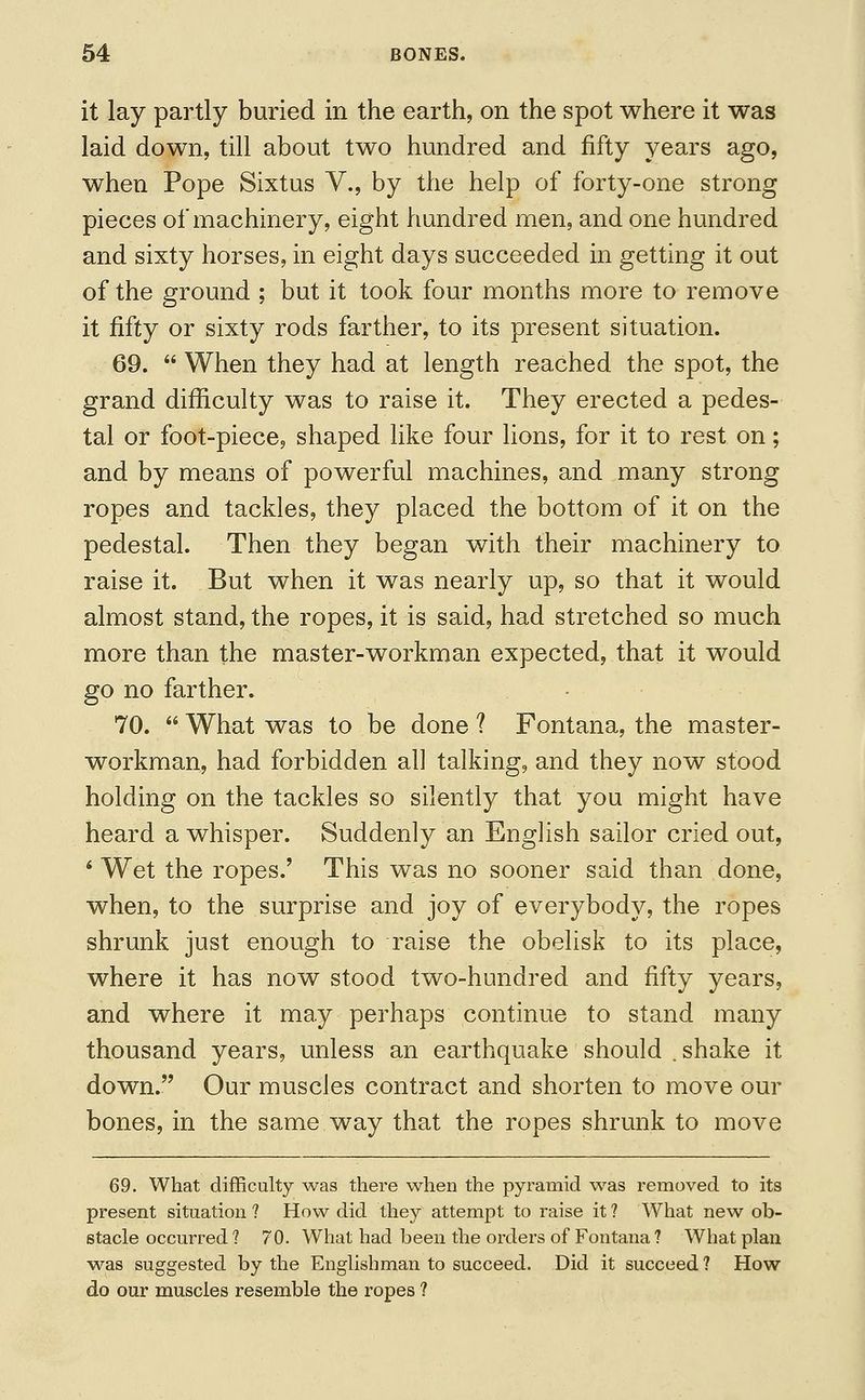 it lay partly buried in the earth, on the spot where it was laid down, till about two hundred and fifty years ago, when Pope Sixtus V., by the help of forty-one strong pieces of machinery, eight hundred men, and one hundred and sixty horses, in eight days succeeded in getting it out of the ground ; but it took four months more to remove it fifty or sixty rods farther, to its present situation. 69.  When they had at length reached the spot, the grand difficulty was to raise it. They erected a pedes- tal or foot-piece, shaped like four lions, for it to rest on; and by means of powerful machines, and many strong ropes and tackles, they placed the bottom of it on the pedestal. Then they began with their machinery to raise it. But when it was nearly up, so that it would almost stand, the ropes, it is said, had stretched so much more than the master-workman expected, that it would go no farther. 70. What was to be done? Fontana, the master- workman, had forbidden ah talking, and they now stood holding on the tackles so silently that you might have heard a whisper. Suddenly an English sailor cried out, * Wet the ropes.' This was no sooner said than done, when, to the surprise and joy of everybody, the ropes shrunk just enough to raise the obelisk to its place, where it has now stood two-hundred and fifty years, and where it may perhaps continue to stand many thousand years, unless an earthquake should .shake it down. Our muscles contract and shorten to move our bones, in the same way that the ropes shrunk to move 69. What difficulty was there when the pyramid was removed to its present situation ? How did they attempt to raise it ? What new ob- stacle occurred 1 70. What had been the orders of Fontana ? What plan was suggested by the Englishman to succeed. Did it succeed ? How do our muscles resemble the ropes ?