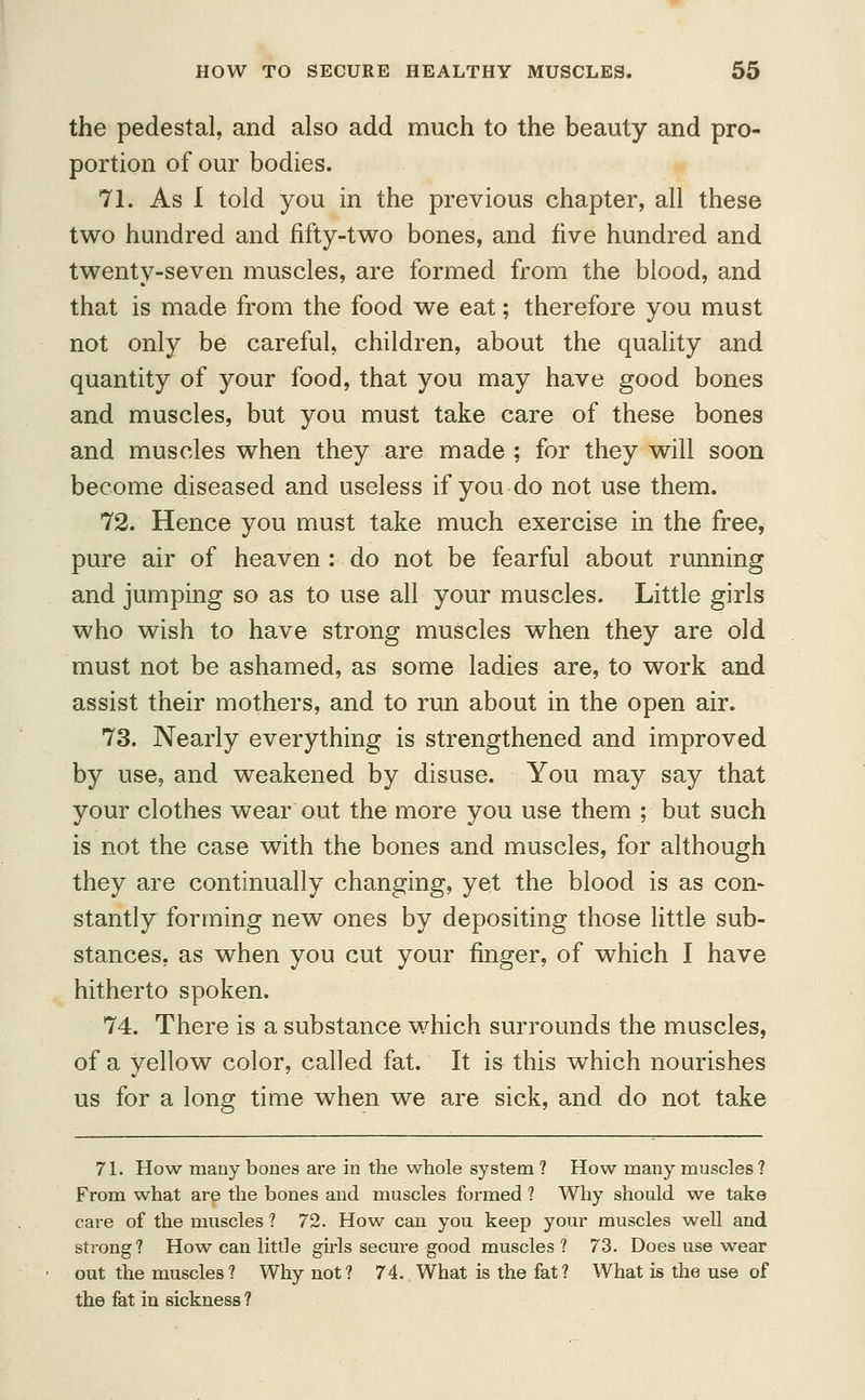 the pedestal, and also add much to the beauty and pro- portion of our bodies. 71. As 1 told you in the previous chapter, all these two hundred and fifty-two bones, and five hundred and twenty-seven muscles, are formed from the blood, and that is made from the food we eat; therefore you must not only be careful, children, about the quality and quantity of your food, that you may have good bones and muscles, but you must take care of these bones and muscles when they are made ; for they will soon become diseased and useless if you do not use them. 72. Hence you must take much exercise in the free, pure air of heaven : do not be fearful about running and jumping so as to use all your muscles. Little girls who wish to have strong muscles when they are old must not be ashamed, as some ladies are, to work and assist their mothers, and to run about in the open air. 73. Nearly everything is strengthened and improved by use, and weakened by disuse. You may say that your clothes wear out the more you use them ; but such is not the case with the bones and muscles, for although they are continually changing, yet the blood is as con- stantly forming new ones by depositing those little sub- stances, as when you cut your finger, of which I have hitherto spoken. 74. There is a substance which surrounds the muscles, of a yellow color, called fat. It is this which nourishes us for a long time when we are sick, and do not take 71. How many bones are in the whole system ? How many muscles ? From what are the bones and muscles formed ? Why should we take care of the muscles ? 72. How can you keep your muscles well and strong? How can little girls secure good muscles ? 73. Does use wear out the muscles? Why not? 74. What is the fat? What is the use of the fat in sickness ?