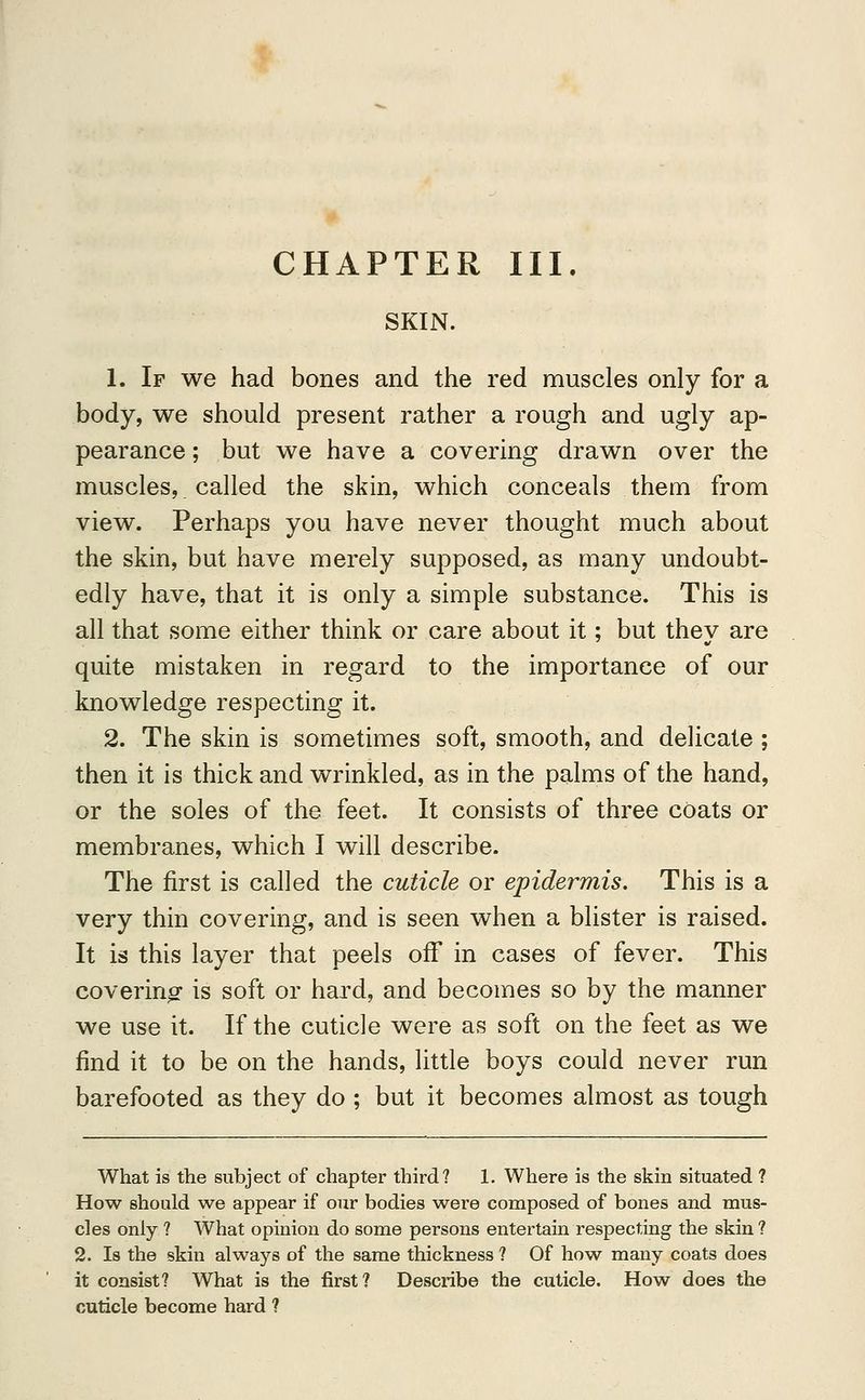CHAPTER III. SKIN. 1. If we had bones and the red muscles only for a body, we should present rather a rough and ugly ap- pearance; but we have a covering drawn over the muscles,. called the skin, which conceals them from view. Perhaps you have never thought much about the skin, but have merely supposed, as many undoubt- edly have, that it is only a simple substance. This is all that some either think or care about it; but they are quite mistaken in regard to the importance of our knowledge respecting it. 2. The skin is sometimes soft, smooth, and delicate ; then it is thick and wrinkled, as in the palms of the hand, or the soles of the feet. It consists of three coats or membranes, which I will describe. The first is called the cuticle or epidermis. This is a very thin covering, and is seen when a blister is raised. It is this layer that peels off in cases of fever. This covering is soft or hard, and becomes so by the manner we use it. If the cuticle were as soft on the feet as we find it to be on the hands, little boys could never run barefooted as they do ; but it becomes almost as tough What is the subject of chapter third? 1. Where is the skin situated ? How should we appear if our bodies were composed of bones and mus- cles only ? What opinion do some persons entertain respecting the skin ? 2. Is the skin always of the same thickness ? Of how many coats does it consist? What is the first? Describe the cuticle. How does the cuticle become hard ?