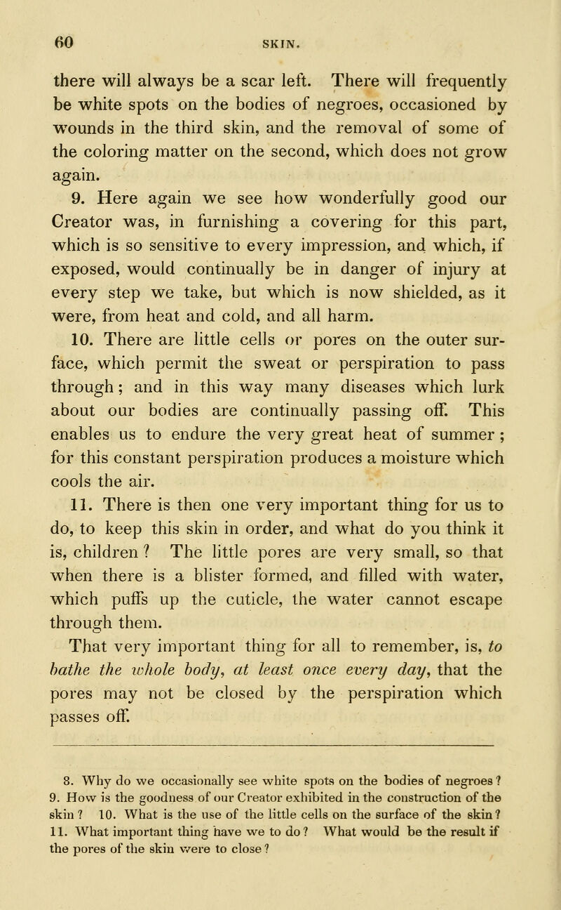 there will always be a scar left. There will frequently be white spots on the bodies of negroes, occasioned by wTounds in the third skin, and the removal of some of the coloring matter on the second, which does not grow again. 9. Here again we see how wonderfully good our Creator was, in furnishing a covering for this part, which is so sensitive to every impression, and which, if exposed, would continually be in danger of injury at every step we take, but which is now shielded, as it were, from heat and cold, and all harm. 10. There are little cells or pores on the outer sur- face, which permit the sweat or perspiration to pass through; and in this way many diseases which lurk about our bodies are continually passing off. This enables us to endure the very great heat of summer ; for this constant perspiration produces a moisture which cools the air. 11. There is then one very important thing for us to do, to keep this skin in order, and what do you think it is, children ? The little pores are very small, so that when there is a blister formed, and filled with water, which puffs up the cuticle, the water cannot escape through them. That very important thing for all to remember, is, to bathe the whole body, at least once every day, that the pores may not be closed by the perspiration which passes off. 8. Why do we occasionally see white spots on the bodies of negroes ? 9. How is the goodness of our Creator exhibited in the construction of the skin ? 10. What is the use of the little cells on the surface of the skin? 11. What important thing have we to do ? What would be the result if the pores of the skin were to close ?