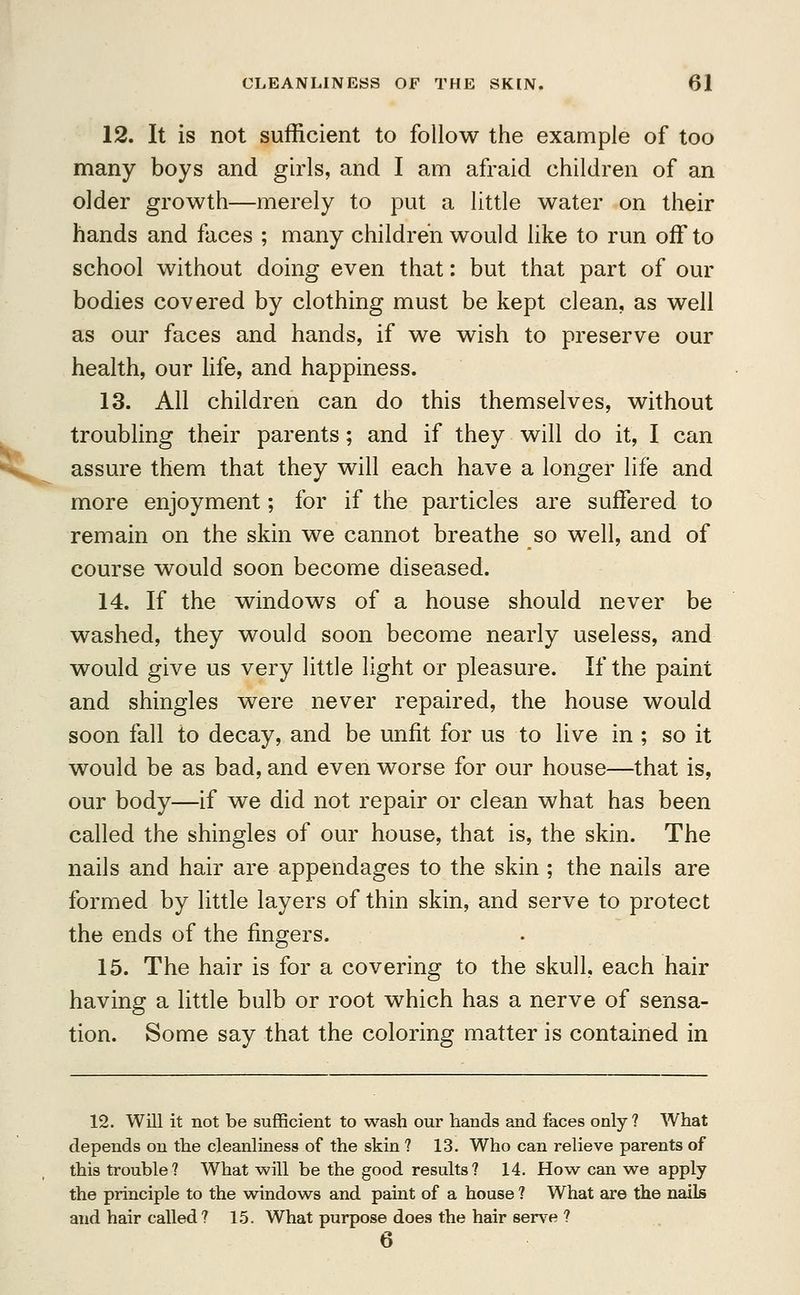 12. It is not sufficient to follow the example of too many boys and girls, and I am afraid children of an older growth—merely to put a little water on their hands and faces ; many children would like to run off to school without doing even that: but that part of our bodies covered by clothing must be kept clean, as well as our faces and hands, if we wish to preserve our health, our life, and happiness. 13. All children can do this themselves, without troubling their parents; and if they will do it, I can assure them that they will each have a longer life and more enjoyment; for if the particles are suffered to remain on the skin we cannot breathe so well, and of course would soon become diseased. 14. If the windows of a house should never be washed, they would soon become nearly useless, and would give us very little light or pleasure. If the paint and shingles were never repaired, the house would soon fall to decay, and be unfit for us to live in ; so it would be as bad, and even worse for our house—that is, our body—if we did not repair or clean what has been called the shingles of our house, that is, the skin. The nails and hair are appendages to the skin ; the nails are formed by little layers of thin skin, and serve to protect the ends of the fingers. 15. The hair is for a covering to the skull, each hair having a little bulb or root which has a nerve of sensa- tion. Some say that the coloring matter is contained in 12. Will it not be sufficient to wash our hands and faces only ? What depends on the cleanliness of the skin ? 13. Who can relieve parents of this trouble? What will be the good results? 14. How can we apply the principle to the windows and paint of a house ? What are the nails and hair called ? 15. What purpose does the hair serve ? 6
