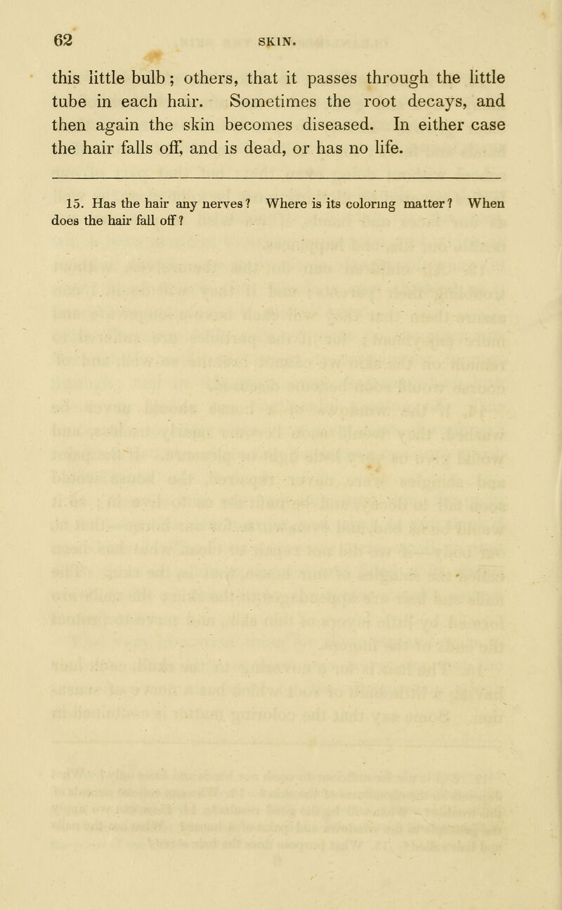 this little bulb; others, that it passes through the little tube in each hair. Sometimes the root decays, and then again the skin becomes diseased. In either case the hair falls off, and is dead, or has no life. 15. Has the hair any nerves? Where is its coloring matter? When does the hair fall off?