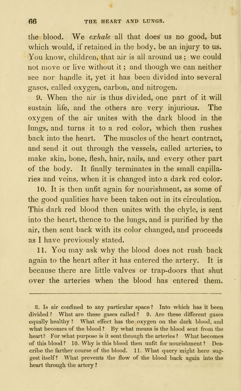the blood. We exhale all that does us no good, but which would, if retained in the body, be an injury to us. You know, children, that air is all around us; we could not move or live without it; and though we can neither see nor handle it, yet it has been divided into several gases, called oxygen, carbon, and nitrogen. 9. When the air is thus divided, one part of it will sustain life, and the others are very injurious. The oxygen of the air unites with the dark blood in the lungs, and turns it to a red color, which then rushes back into the heart. The muscles of the heart contract, and send it out through the vessels, called arteries, to make skin, bone, flesh, hair, nails, and every other part of the body. It finally terminates in the small capilla- ries and veins, when it is changed into a dark red color. 10. It is then unfit again for nourishment, as some of the good qualities have been taken out in its circulation. This dark red blood then unites with the chyle, is sent into the heart, thence to the lungs, and is purified by the air, then sent back with its color changed, and proceeds as I have previously stated. 11. You may ask why the blood does not rush back again to the heart after it has entered the artery. It is because there are little valves or trap-doors that shut over the arteries when the blood has entered them. 8. Is air confined to any particular space ? Into which has it been divided? What are these gases called? 9. Are these different gases equally healthy ? What effect has the oxygen on the dark blood, and what becomes of the blood? By what means is the blood sent from the heart? For what purpose is it sent through the arteries ? What becomes of this blood? 10. Why is this blood then unfit for nourishment? Des- cribe the farther course of the blood. 11. What query might here sug- gest itself? What prevents the flow of the blood back again into the heart through the artery ?