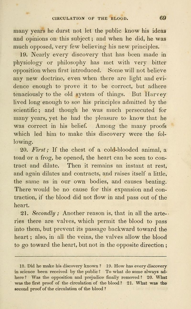 many years he durst not let the public know his ideas and opinions on this subject; and when he did, he was much opposed, very few believing his new principles. 19. Nearly every discovery that has been made in physiology or philosophy has met with very bitter opposition when first introduced. Some will not believe any new doctrine, even when there are light and evi- dence enough to prove it to be correct, but adhere tenaciously to the old system of things. But Harvey lived long enough to see his principles admitted by the scientific; and though he was much persecuted for many years, yet he had the pleasure to know that he was correct in his belief. Among the many proofs which led him to make this discovery were the fol- lowing. 20. First; If the chest of a cold-blooded animal, a toad or a frog, be opened, the heart can be seen to con- tract and dilate. Then it remains an instant at rest, and again dilates and contracts, and raises itself a little, the same as in our own bodies, and causes beating. There would be no cause for this expansion and con- traction, if the blood did not flow in and pass out of the heart. 21. Secondly ; Another reason is, that in all the arte- ries there are valves, which permit the blood to pass into them, but prevent its passage backward toward the heart; also, in all the veins, the valves allow the blood to go toward the heart, but not in the opposite direction ; 18. Did he make his discovery known ? 19. How has every discovery in science been received by the public 1 To what do some always ad- here ? Was the opposition and prejudice finally removed ? 20. What was the first proof of the circulation of the blood? 21. What was the second proof of the circulation of the blood ?