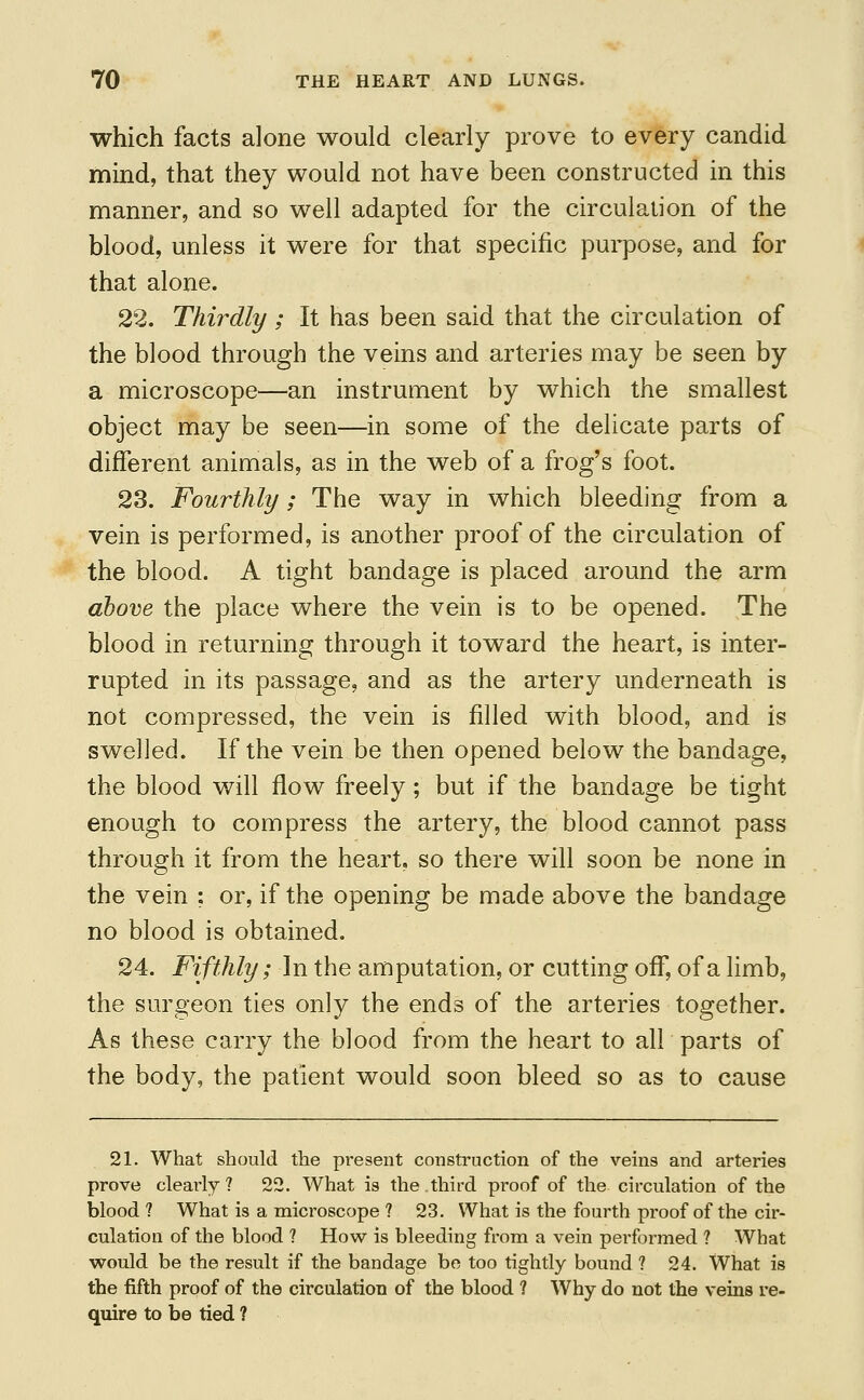 which facts alone would clearly prove to every candid mind, that they would not have been constructed in this manner, and so well adapted for the circulation of the blood, unless it were for that specific purpose, and for that alone. 22. Thirdly; It has been said that the circulation of the blood through the veins and arteries may be seen by a microscope—an instrument by which the smallest object may be seen—in some of the delicate parts of different animals, as in the web of a frog's foot. 23. Fourthly; The way in which bleeding from a vein is performed, is another proof of the circulation of the blood. A tight bandage is placed around the arm above the place where the vein is to be opened. The blood in returning through it toward the heart, is inter- rupted in its passage, and as the artery underneath is not compressed, the vein is filled with blood, and is swelled. If the vein be then opened below the bandage, the blood will flow freely; but if the bandage be tight enough to compress the artery, the blood cannot pass through it from the heart, so there will soon be none in the vein ; or, if the opening be made above the bandage no blood is obtained. 24. Fifthly; In the amputation, or cutting off, of a limb, the surgeon ties only the ends of the arteries together. As these carry the blood from the heart to all parts of the body, the patient would soon bleed so as to cause 21. What should the present construction of the veins and arteries prove cleai'ly? 22. What is the.third proof of the circulation of the blood ? What is a microscope ? 23. What is the fourth proof of the cir- culation of the blood ? How is bleeding from a vein pei'formed ? What would be the result if the bandage be too tightly bound ? 24. What is the fifth proof of the circulation of the blood ? Why do not the veins re- quire to be tied ?