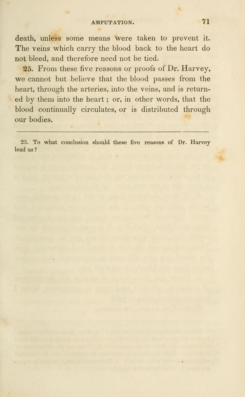 death, unless some means were taken to prevent it. The veins which carry the blood back to the heart do not bleed, and therefore need not be tied. 25. From these five reasons or proofs of Dr. Harvey, we cannot but believe that the blood passes from the heart, through the arteries, into the veins, and is return- ed by them into the heart; or, in other words, that the blood continually circulates, or is distributed through our bodies. 25. To what conclusion should these five reasons of Dr. Harvey- lead us ?