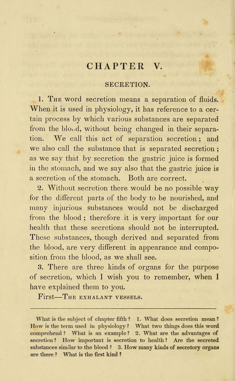 CHAPTER V. SECRETION. 1. The word secretion means a separation of fluids. When it is used in physiology, it has reference to a cer- tain process by which various substances are separated from the blood, without being changed in their separa- tion. We call this act of separation secretion ; and we also call the substance that is separated secretion ; as we say that by secretion the gastric juice is formed in the stomach, and we say also that the gastric juice is a secretion of the stomach. Both are correct. 2. Without secretion there would be no possible way for the different parts of the body to be nourished, and many injurious substances would not be discharged from the blood ; therefore it is very important for our health that these secretions should not be interrupted. These substances, though derived and separated from the blood, are very different in appearance and compo- sition from the blood, as we shall see. 3. There are three kinds of organs for the purpose of secretion, which I wish you to remember, when I have explained them to you. First—The exhalant vessels. What is the subject of chapter fifth ? 1. What does secretion mean? How is the term tised in physiology ? What two things does this word comprehend? What is an example? 2. What are the advantages of secretion? How important is secretion to health? Are the secreted substances similar to the blood ? 3. How many kinds of secretory organs are there ? What is the first kind ?