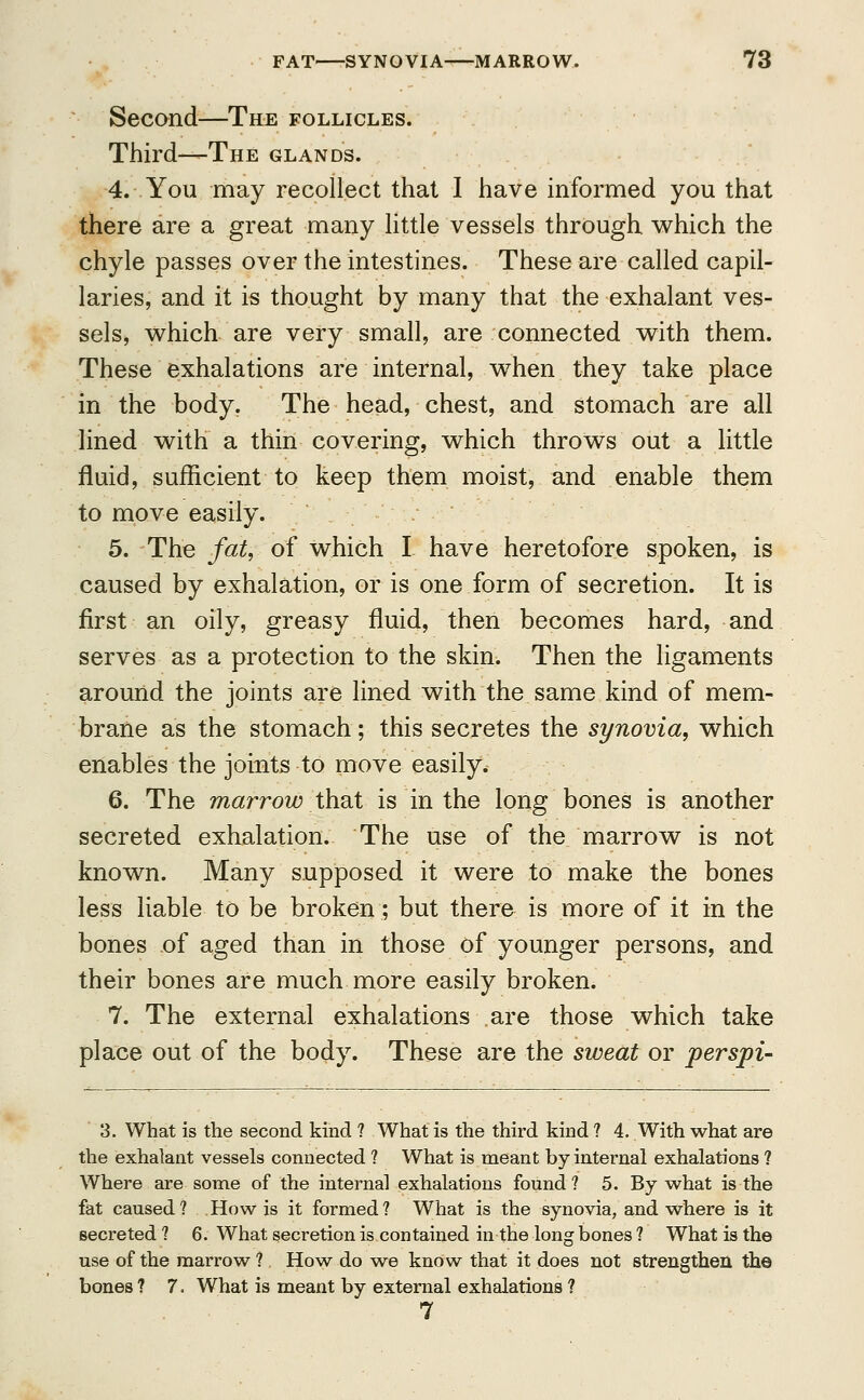 Second—The follicles. Third—The glands. 4. You may recollect that I have informed you that there are a great many little vessels through which the chyle passes over the intestines. These are called capil- laries, and it is thought by many that the exhalant ves- sels, which are very small, are connected with them. These exhalations are internal, when they take place in the body. The head, chest, and stomach are all lined with a thin covering, which throws out a little fluid, sufficient to keep them moist, and enable them to move easily. 5. The fat, of which I have heretofore spoken, is caused by exhalation, or is one form of secretion. It is first an oily, greasy fluid, then becomes hard, and serves as a protection to the skin. Then the ligaments around the joints are lined with the same kind of mem- brane as the stomach; this secretes the synovia, which enables the joints to move easily. 6. The marrow that is in the long bones is another secreted exhalation. The use of the marrow is not known. Many supposed it were to make the bones less liable to be broken; but there is more of it in the bones of aged than in those of younger persons, and their bones are much more easily broken. 7. The external exhalations are those which take place out of the body. These are the sweat or perspi- 3. What is the second kind ? What is the third kind ? 4. With what are the exhalant vessels connected ? What is meant by internal exhalations ? Where are some of the internal exhalations found ? 5. By what is the fat caused ? How is it formed ? What is the synovia, and where is it secreted 1 6. What secretion is contained in the long bones ? What is the use of the marrow bones ? 7. What is meant by external exhalations 7