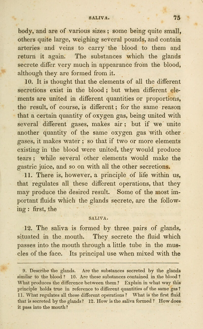 body, and are of various sizes; some being quite small, others quite large, weighing several pounds, and contain arteries and veins to carry the blood to them and return it again. The substances which the glands secrete differ very much in appearance from the blood, although they are formed from it. 10. It is thought that the elements of all the different secretions exist in the blood; but when different ele- ments are united in different quantities or proportions, the result, of course, is different; for the same reason that a certain quantity of oxygen gas, being united with several different gases, makes air; but if we unite another quantity of the same oxygen gas with other gases, it makes water ; so that if two or more elements existing in the blood were united, they would produce tears ; while several other elements would make the gastric juice, and so on with all the other secretions. 11. There is, however, a principle of life within us, that regulates all these different operations, that they may produce the desired result. Some of the most im- portant fluids which the glands secrete, are the follow- ing : first, the SALIVA. 12. The saliva is formed by three pairs of glands, situated in the mouth. They secrete the fluid which passes into the mouth through a little tube in the mus- cles of the face. Its principal use when mixed with the 9. Describe the glands. Are the substances secreted by the glands similar to the blood ? 10. Are these substances contained in the blood ? What produces the difference between them? Explain in what way this principle holds true in reference to different quantities of the same gas 1 11. What regulates all these different operations ? What is the first fluid that is secreted by the glands? 12. How is the saliva formed ? How does it pass into the mouth?