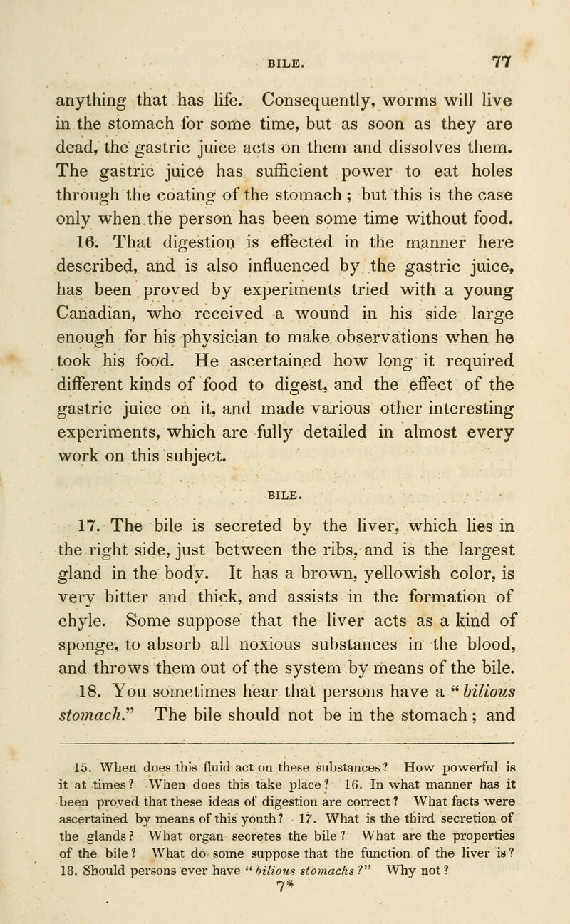 anything that has life. Consequently, worms will live in the stomach for some time, but as soon as they are dead, the gastric juice acts on them and dissolves them. The gastric juice has sufficient power to eat holes through the coating of the stomach ; but this is the case only when.the person has been some time without food. 16. That digestion is effected in the manner here described, and is also influenced by the gastric juice, has been proved by experiments tried with a young Canadian, who received a wound in his side large enough for his physician to make observations when he took his food. He ascertained how long it required different kinds of food to digest, and the effect of the gastric juice on it, and made various other interesting experiments, which are fully detailed in almost every work on this subject. BILE. 17. The bile is secreted by the liver, which lies in the right side, just between the ribs, and is the largest gland in the body. It has a brown, yellowish color, is very bitter and thick, and assists in the formation of chyle. Some suppose that the liver acts as a kind of sponge, to absorb all noxious substances in the blood, and throws them out of the system by means of the bile. 18. You sometimes hear that persons have a bilious stomach The bile should not be in the stomach; and 15. When does this fluid act on these substances? How powerful is it at times? When does this take place? 16. In what manner has it been proved that these ideas of digestion are correct ? What facts were ascertained by means of this youth? 17. What is the third secretion of the glands ? What organ secretes the bile ? What are the properties of the bile ? What do some suppose that the function of the liver is ? 18. Should persons ever have bilious stomachs ? Why not ?