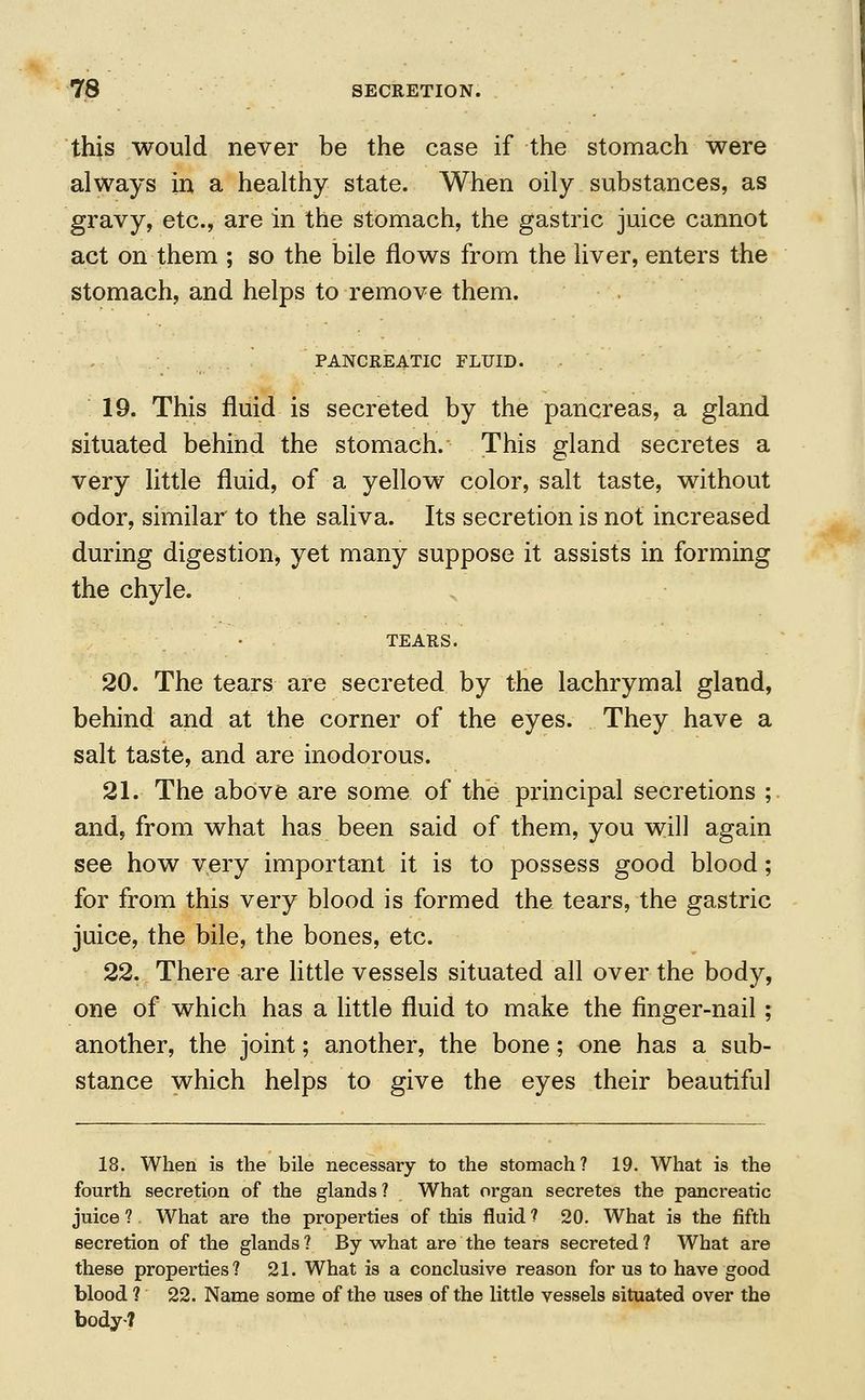 this would never be the case if the stomach were always in a healthy state. When oily substances, as gravy, etc., are in the stomach, the gastric juice cannot act on them ; so the bile flows from the liver, enters the stomach, and helps to remove them. PANCREATIC FLUID. 19. This fluid is secreted by the pancreas, a gland situated behind the stomach. This gland secretes a very little fluid, of a yellow color, salt taste, without odor, similar to the saliva. Its secretion is not increased during digestion, yet many suppose it assists in forming the chyle. TEARS. 20. The tears are secreted by the lachrymal gland, behind and at the corner of the eyes. They have a salt taste, and are inodorous. 21. The above are some of the principal secretions ; and, from what has been said of them, you will again see how very important it is to possess good blood; for from this very blood is formed the tears, the gastric juice, the bile, the bones, etc. 22. There are little vessels situated all over the body, one of which has a little fluid to make the finger-nail ; another, the joint; another, the bone; one has a sub- stance which helps to give the eyes their beautiful 18. When is the bile necessary to the stomach? 19. What is the fourth secretion of the glands? What organ secretes the pancreatic juice 1 What are the properties of this fluid ? 20. What is the fifth secretion of the glands ? By what are the tears secreted ? What are these properties? 21. What is a conclusive reason for us to have good blood ? 22. Name some of the uses of the little vessels situated over the body?