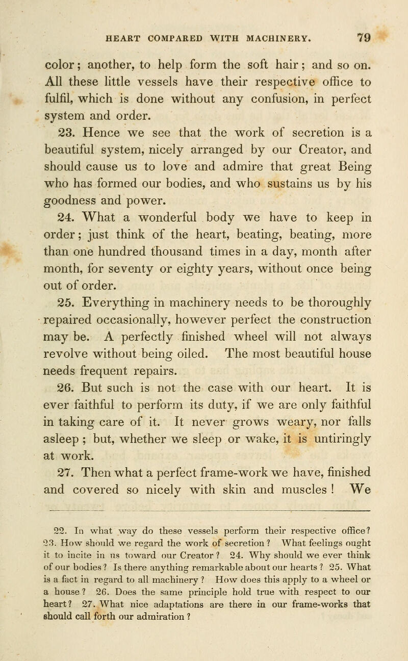 color; another, to help form the soft hair; and so on. All these little vessels have their respective office to fulfil, which is done without any confusion, in perfect system and order. 23. Hence we see that the work of secretion is a beautiful system, nicely arranged by our Creator, and should cause us to love and admire that great Being who has formed our bodies, and who sustains us by his goodness and power. 24. What a wonderful body we have to keep in order; just think of the heart, beating, beating, more than one hundred thousand times in a day, month after month, for seventy or eighty years, without once being out of order. 25. Everything in machinery needs to be thoroughly repaired occasionally, however perfect the construction may be. A perfectly finished wheel will not always revolve without being oiled. The most beautiful house needs frequent repairs. 26. But such is not the case with our heart. It is ever faithful to perform its duty, if we are only faithful in taking care of it. It never grows weary, nor falls asleep ; but, whether we sleep or wake, it is untiringly at work. 27. Then what a perfect frame-work we have, finished and covered so nicely with skin and muscles ! We 22. In what way do these vessels perform their respective office? 23. How should we regard the work of secretion? What feelings ought it to incite in us toward our Creator ? 24. Why should we ever think of our bodies ? Is there anything remarkable about our hearts ? 25. What is a fact in regard to all machinery ? How does this apply to a wheel or a house? 26. Does the same principle hold true with respect to our heart? 27. What nice adaptations are there in our frame-works that should call forth our admiration ?
