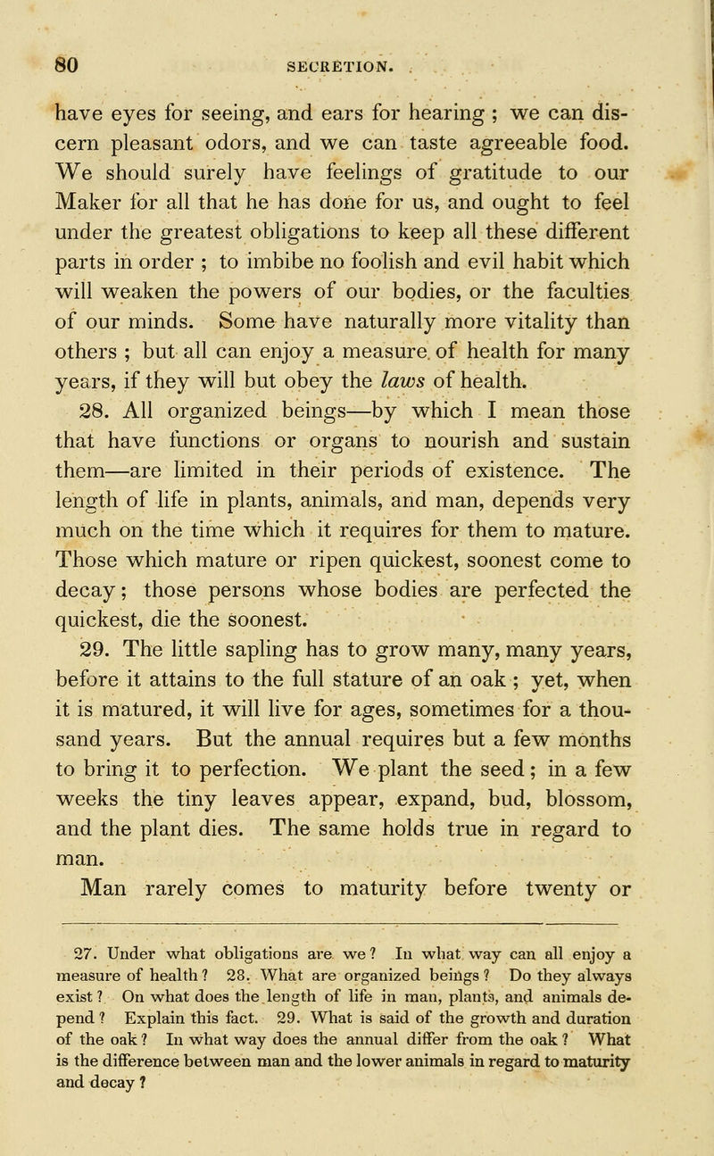 have eyes for seeing, and ears for hearing ; we can dis- cern pleasant odors, and we can taste agreeable food. We should surely have feelings of gratitude to our Maker for all that he has done for us, and ought to feel under the greatest obligations to keep all these different parts in order ; to imbibe no foolish and evil habit which will weaken the powers of our bodies, or the faculties of our minds. Some have naturally more vitality than others ; but all can enjoy a measure of health for many years, if they will but obey the laws of health, 28. All organized beings—by which I mean those that have functions or organs to nourish and sustain them—are limited in their periods of existence. The length of life in plants, animals, and man, depends very much on the time which it requires for them to mature. Those which mature or ripen quickest, soonest come to decay; those persons whose bodies are perfected the quickest, die the soonest. 29. The little sapling has to grow many, many years, before it attains to the full stature of an oak ; yet, when it is matured, it will live for ages, sometimes for a thou- sand years. But the annual requires but a few months to bring it to perfection. We plant the seed; in a few weeks the tiny leaves appear, expand, bud, blossom, and the plant dies. The same holds true in regard to man. Man rarely comes to maturity before twenty or 27. Under what obligations are we? In what way can all enjoy a measure of health? 28. What are organized beings? Do they always exist ? On what does the length of life in man, plants, and animals de- pend ? Explain this fact. 29. What is said of the growth and duration of the oak ? In what way does the annual differ from the oak ? What is the difference between man and the lower animals in regard to maturity and decay ?