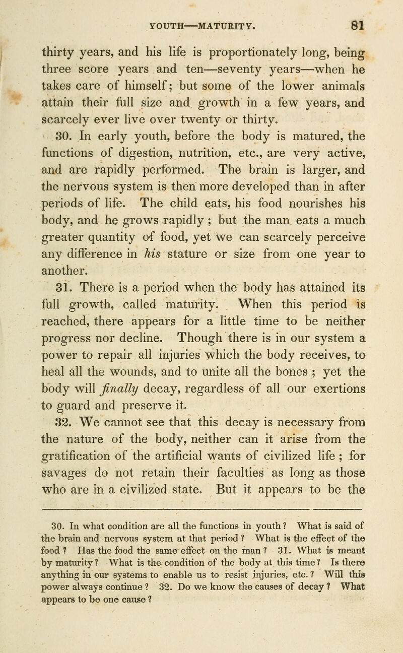 thirty years, and his life is proportionately long, being three score years and ten—seventy years—when he takes care of himself; but some of the lower animals attain their full size and growth in a few years, and scarcely ever live over twenty or thirty. 30. In early youth, before the body is matured, the functions of digestion, nutrition, etc., are very active, and are rapidly performed. The brain is larger, and the nervous system is then more developed than in after periods of life. The child eats, his food nourishes his body, and he grows rapidly; but the man eats a much greater quantity of food, yet we can scarcely perceive any difference in his stature or size from one year to another. 31. There is a period when the body has attained its full growth, called maturity. When this period is reached, there appears for a little time to be neither progress nor decline. Though there is in our system a power to repair all injuries which the body receives, to heal all the wounds, and to unite all the bones ; yet the body will finally decay, regardless of all our exertions to guard and preserve it. 32. We cannot see that this decay is necessary from the nature of the body, neither can it arise from the gratification of the artificial wants of civilized life ; for savages do not retain their faculties as long as those who are in a civilized state. But it appears to be the 30. In what condition are all the functions in youth ? What is said of the brain and nervous system at that period ? What is the effect of the food ? Has the food the same effect on the man ? 31. What is meant by maturity? What is the condition of the body at this time? Is there anything in our systems to enable us to resist injuries, etc. ? Will this power always continue ? 32. Do we know the causes of decay ? What appears to be one cause ?