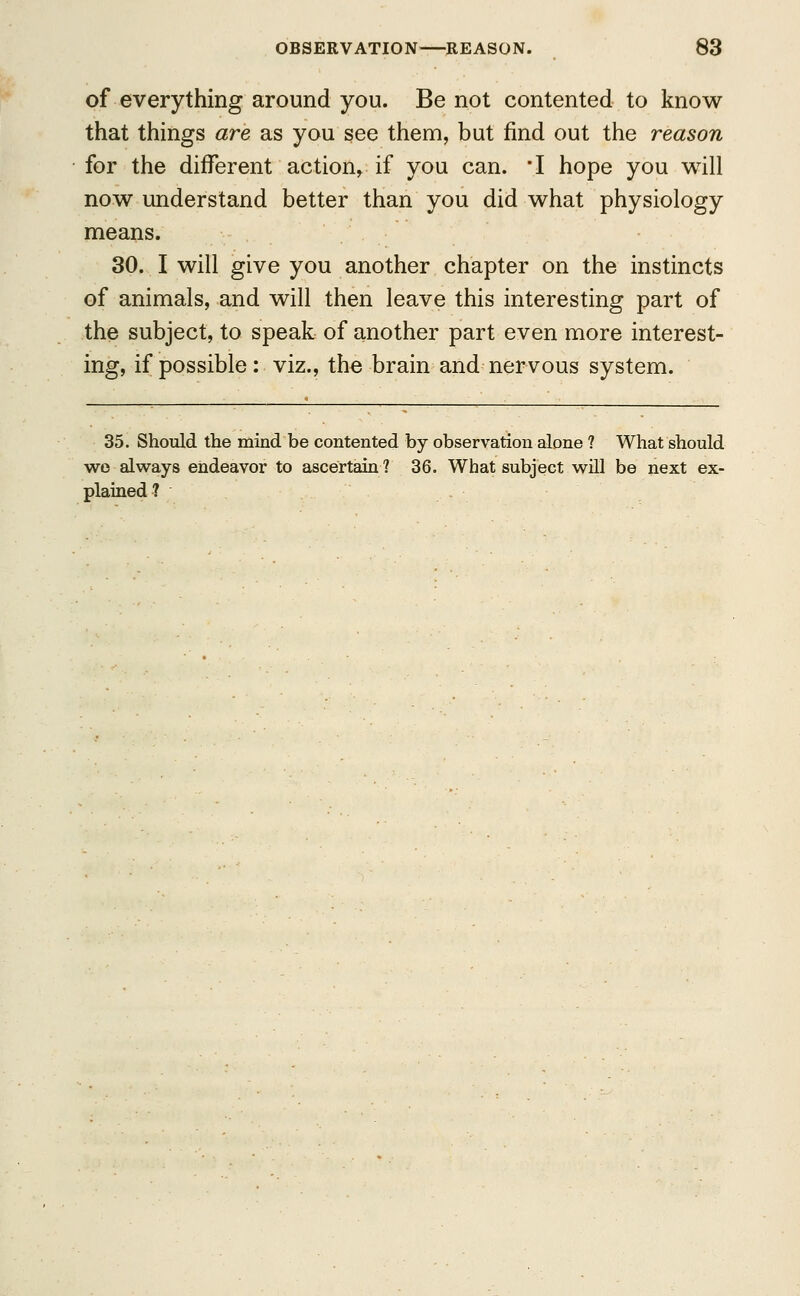 of everything around you. Be not contented to know that things are as you see them, but find out the reason for the different action, if you can. *I hope you will now understand better than you did what physiology means. 30. I will give you another chapter on the instincts of animals, and will then leave this interesting part of the subject, to speak of another part even more interest- ing, if possible: viz., the brain and nervous system. 35. Should the mind be contented by observation alone ? What should wo always endeavor to ascertain? 36. What subject will be next ex- plained?