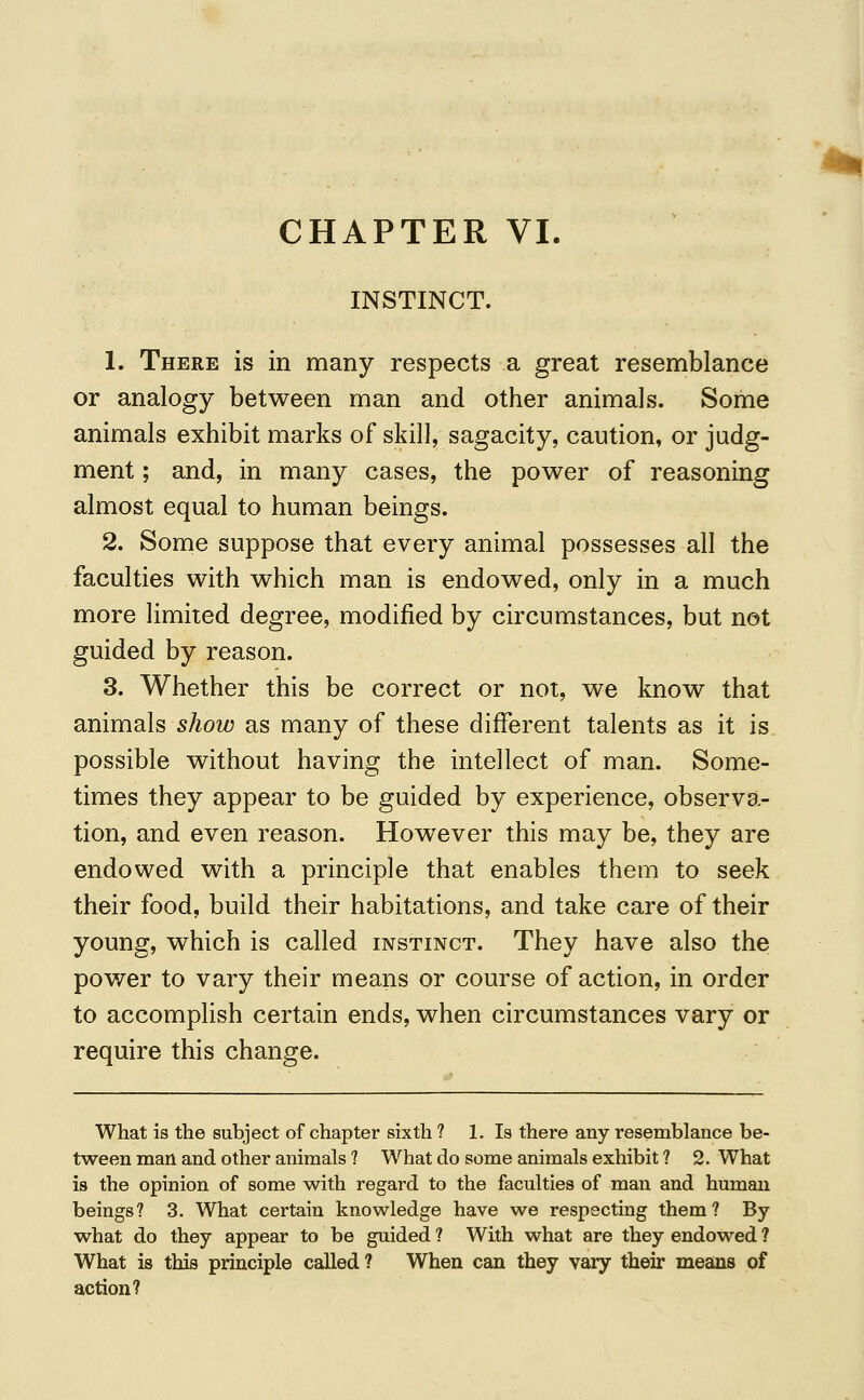 CHAPTER VI. INSTINCT. 1. There is in many respects a great resemblance or analogy between man and other animals. Some animals exhibit marks of skill, sagacity, caution, or judg- ment ; and, in many cases, the power of reasoning almost equal to human beings. 2. Some suppose that every animal possesses all the faculties with which man is endowed, only in a much more limited degree, modified by circumstances, but not guided by reason. 3. Whether this be correct or not, we know that animals show as many of these different talents as it is possible without having the intellect of man. Some- times they appear to be guided by experience, observa- tion, and even reason. However this may be, they are endowed with a principle that enables them to seek their food, build their habitations, and take care of their young, which is called instinct. They have also the power to vary their means or course of action, in order to accomplish certain ends, when circumstances vary or require this change. What is the subject of chapter sixth ? 1. Is there any resemblance be- tween man and other animals ? What do some animals exhibit ? 2. What is the opinion of some with regard to the faculties of man and human beings? 3. What certain knowledge have we respecting them? By what do they appear to be guided ? With what are they endowed ? What is this principle called ? When can they vary their means of action?