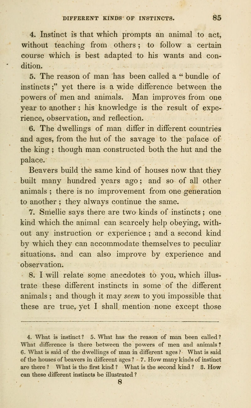 4. Instinct is that which prompts an animal to act, without teaching from others; to follow a certain course which is best adapted to his wants and con- dition. 5. The reason of man has been called a  bundle of instincts; yet there is a wide difference between the powers of men and animals. Man improves from one year to another ; his knowledge is the result of expe- rience, observation, and reflection. 6. The dwellings of man differ in different countries and ages, from the hut of the savage to the palace of the king ; though man constructed both the hut and the palace. Beavers build the same kind of houses now that they built many hundred years ago; and so of all other animals ; there is no improvement from one generation to another ; they always continue the same. 7. Smellie says there are two kinds of instincts; one kind which the animal can scarcely help obeying, with- out any instruction or experience ; and a second kind by which they can accommodate themselves to peculiar situations, and can also improve by experience and observation. 8. I will relate some anecdotes to you, which illus- trate these different instincts in some of the different animals ; and though it may seem to you impossible that these are true, yet I shall mention none except those 4. What is instinct? 5. What has the reason of man been called? What difference is there between the powers of men and animals ? 6. What is said of the dwellings of man in different ages ? What is said of the houses of beavers in different ages? 7. How many kinds of instinct are there ? What is the first kind ? What is the second kind ? 8. How can these different instincts be illustrated ? 8