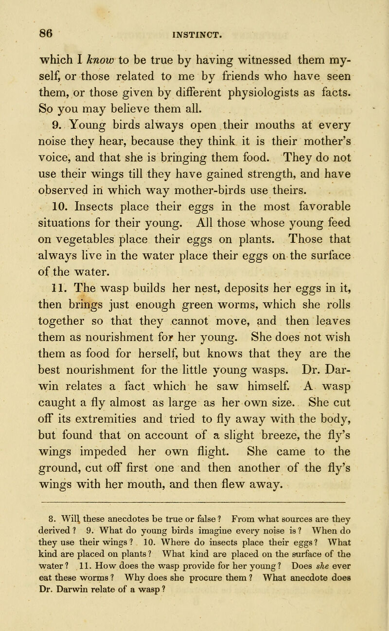 which I know to be true by having witnessed them my- self, or those related to me by friends who have seen them, or those given by different physiologists as facts. So you may believe them all. 9. Young birds always open their mouths at every noise they hear, because they think it is their mother's voice, and that she is bringing them food. They do not use their wings till they have gained strength, and have observed in which way mother-birds use theirs. 10. Insects place their eggs in the most favorable situations for their young. All those whose young feed on vegetables place their eggs on plants. Those that always live in the water place their eggs on the surface of the water. 11. The wasp builds her nest, deposits her eggs in it, then brings just enough green worms, which she rolls together so that they cannot move, and then leaves them as nourishment for her young. She does not wish them as food for herself, but knows that they are the best nourishment for the little young wasps. Dr. Dar- win relates a fact which he saw himself. A wasp caught a fly almost as large as her own size. She cut off its extremities and tried to fly away with the body, but found that on account of a slight breeze, the fly's wings impeded her own flight. She came to the ground, cut off first one and then another of the fly's wings with her mouth, and then flew away. 8. Will these anecdotes be true or false ? From what sources are they derived? 9. What do young birds imagine every noise is? When do they use their wings ? 10. Where do insects place their eggs? What kind are placed on plants ? What kind are placed on the surface of the water? 11. How does the wasp provide for her young? Does she ever eat these worms ? Why does she procure them ? What anecdote does Dr. Darwin relate of a wasp ?