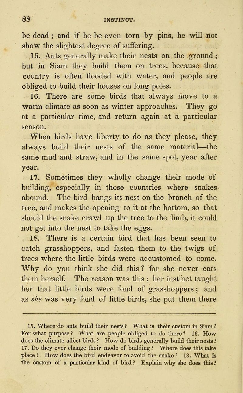 be dead ; and if he be even torn by pins, he will not show the slightest degree of suffering. 15. Ants generally make their nests on the ground; but in Siam they build them on trees, because that country is often flooded with water, and people are obliged to build their houses on long poles. 16. There are some birds that always move to a warm climate as soon as winter approaches. They go at a particular time, and return again at a particular season. When birds have liberty to do as they please, they always build their nests of the same material—the same mud and straw, and in the same spot, year after year. 17. Sometimes they wholly change their mode of building, especially in those countries where snakes abound. The bird hangs its nest on the branch of the tree, and makes the opening to it at the bottom, so that should the snake crawl up the tree to the limb, it could not get into the nest to take the eggs. 18. There is a certain bird that has been seen to catch grasshoppers, and fasten them to the twigs of trees where the little birds were accustomed to come. Why do you think she did this ? for she never eats them herself. The reason was this ; her instinct taught her that little birds were fond of grasshoppers ; and as she was very fond of little birds, she put them there 15. Where do ants build their nests ? What is their custom in Siam ? For what purpose? What are people obliged to do there? 16. How does the climate affect birds ? How do birds generally build their nests ? 17. Do they ever change their mode of building ? Where does this take place ? How does the bird endeavor to avoid the snake ? 18. What is the custom of a particular kind of bird ? Explain why she does this ?