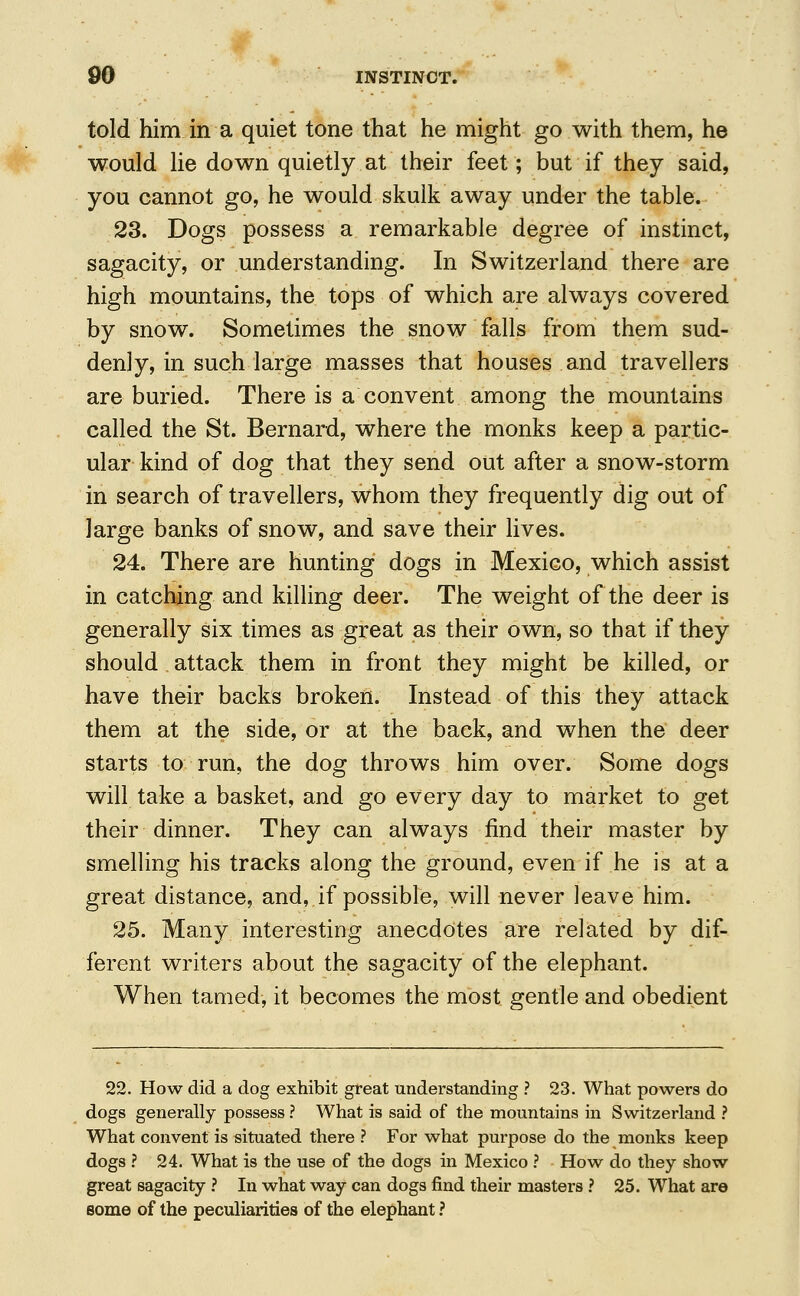 told him in a quiet tone that he might go with them, he would lie down quietly at their feet; but if they said, you cannot go, he would skulk away under the table. 23. Dogs possess a remarkable degree of instinct, sagacity, or understanding. In Switzerland there are high mountains, the tops of which are always covered by snow. Sometimes the snow falls from them sud- denly, in such large masses that houses and travellers are buried. There is a convent among the mountains called the St. Bernard, where the monks keep a partic- ular kind of dog that they send out after a snow-storm in search of travellers, whom they frequently dig out of large banks of snow, and save their lives. 24. There are hunting dogs in Mexico, which assist in catching and killing deer. The weight of the deer is generally six times as great as their own, so that if they should attack them in front they might be killed, or have their backs broken. Instead of this they attack them at the side, or at the back, and when the deer starts to run, the dog throws him over. Some dogs will take a basket, and go every day to market to get their dinner. They can always find their master by smelling his tracks along the ground, even if he is at a great distance, and, if possible, will never leave him. 25. Many interesting anecdotes are related by dif- ferent writers about the sagacity of the elephant. When tamed, it becomes the most gentle and obedient 22. How did a dog exhibit great understanding ? 23. What powers do dogs generally possess ? What is said of the mountains in Switzerland ? What convent is situated there ? For what purpose do the monks keep dogs ? 24. What is the use of the dogs in Mexico ? How do they show great sagacity ? In what way can dogs find their masters ? 25. What are some of the peculiarities of the elephant ?